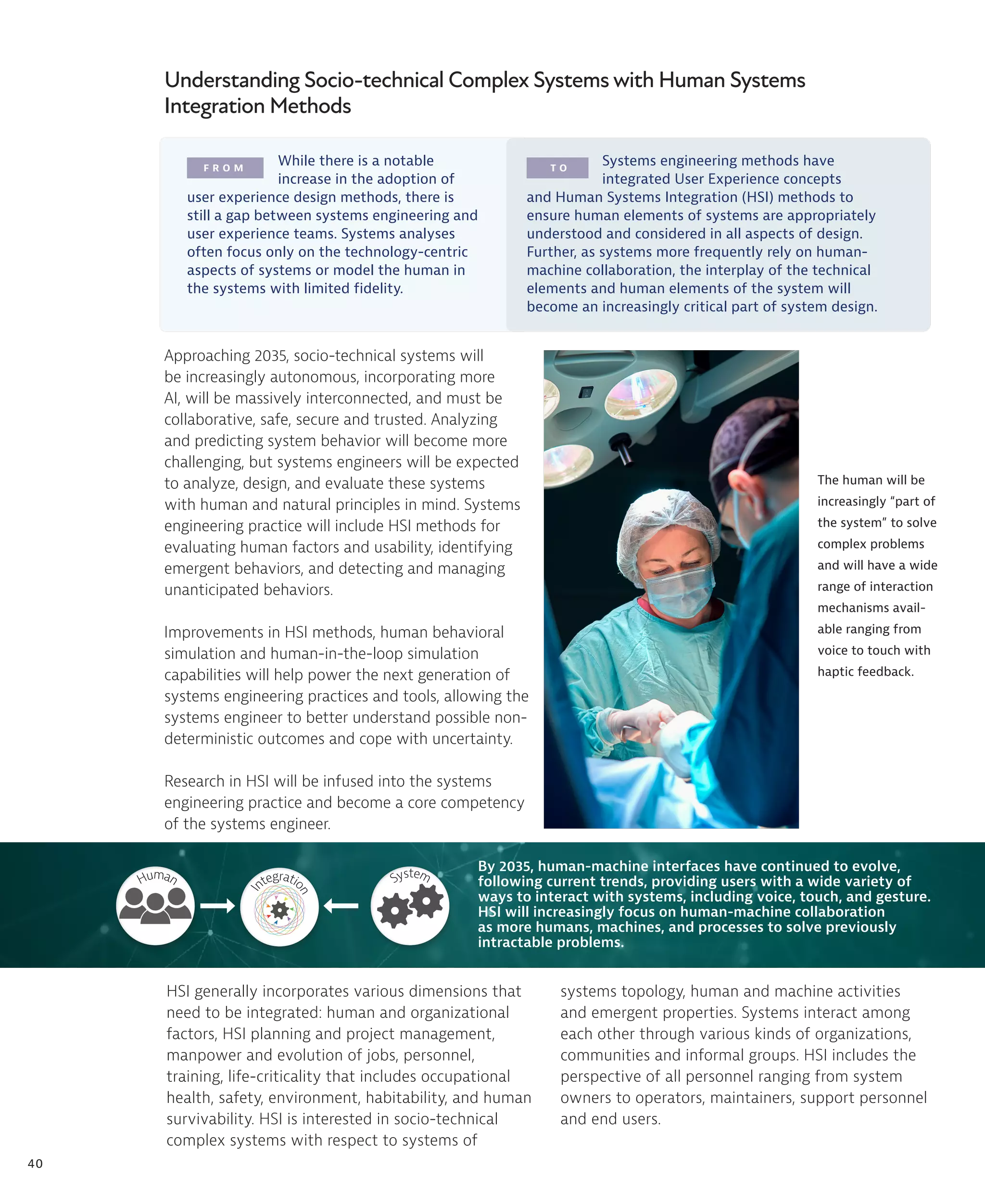 40
F R O M T O
Understanding Socio-technical Complex Systems with Human Systems
Integration Methods
The human will be
increasingly “part of
the system” to solve
complex problems
and will have a wide
range of interaction
mechanisms avail-
able ranging from
voice to touch with
haptic feedback.
While there is a notable
increase in the adoption of
user experience design methods, there is
still a gap between systems engineering and
user experience teams. Systems analyses
often focus only on the technology-centric
aspects of systems or model the human in
the systems with limited fidelity.
Systems engineering methods have
integrated User Experience concepts
and Human Systems Integration (HSI) methods to
ensure human elements of systems are appropriately
understood and considered in all aspects of design.
Further, as systems more frequently rely on human-
machine collaboration, the interplay of the technical
elements and human elements of the system will
become an increasingly critical part of system design.
Approaching 2035, socio-technical systems will
be increasingly autonomous, incorporating more
AI, will be massively interconnected, and must be
collaborative, safe, secure and trusted. Analyzing
and predicting system behavior will become more
challenging, but systems engineers will be expected
to analyze, design, and evaluate these systems
with human and natural principles in mind. Systems
engineering practice will include HSI methods for
evaluating human factors and usability, identifying
emergent behaviors, and detecting and managing
unanticipated behaviors.
Improvements in HSI methods, human behavioral
simulation and human-in-the-loop simulation
capabilities will help power the next generation of
systems engineering practices and tools, allowing the
systems engineer to better understand possible non-
deterministic outcomes and cope with uncertainty.
Research in HSI will be infused into the systems
engineering practice and become a core competency
of the systems engineer.
HSI generally incorporates various dimensions that
need to be integrated: human and organizational
factors, HSI planning and project management,
manpower and evolution of jobs, personnel,
training, life-criticality that includes occupational
health, safety, environment, habitability, and human
survivability. HSI is interested in socio-technical
complex systems with respect to systems of
By 2035, human-machine interfaces have continued to evolve,
following current trends, providing users with a wide variety of
ways to interact with systems, including voice, touch, and gesture.
HSI will increasingly focus on human-machine collaboration
as more humans, machines, and processes to solve previously
intractable problems.
Human
I
ntegratio
n
System
systems topology, human and machine activities
and emergent properties. Systems interact among
each other through various kinds of organizations,
communities and informal groups. HSI includes the
perspective of all personnel ranging from system
owners to operators, maintainers, support personnel
and end users.
 