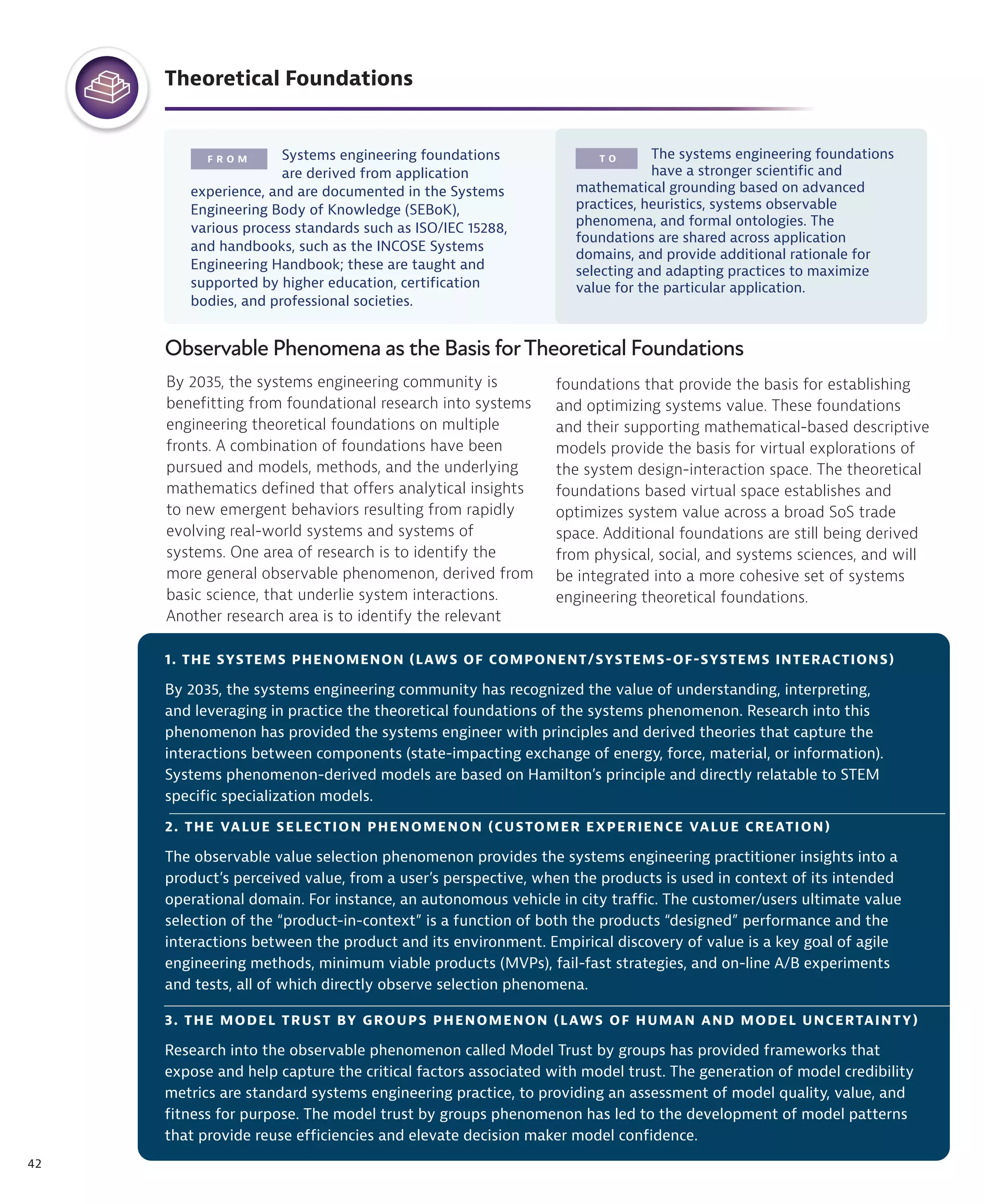 42
F R O M T O
Theoretical Foundations
Systems engineering foundations
are derived from application
experience, and are documented in the Systems
Engineering Body of Knowledge (SEBoK),
various process standards such as ISO/IEC 15288,
and handbooks, such as the INCOSE Systems
Engineering Handbook; these are taught and
supported by higher education, certification
bodies, and professional societies.
The systems engineering foundations
have a stronger scientific and
mathematical grounding based on advanced
practices, heuristics, systems observable
phenomena, and formal ontologies. The
foundations are shared across application
domains, and provide additional rationale for
selecting and adapting practices to maximize
value for the particular application.
Observable Phenomena as the Basis forTheoretical Foundations
By 2035, the systems engineering community is
benefitting from foundational research into systems
engineering theoretical foundations on multiple
fronts. A combination of foundations have been
pursued and models, methods, and the underlying
mathematics defined that offers analytical insights
to new emergent behaviors resulting from rapidly
evolving real-world systems and systems of
systems. One area of research is to identify the
more general observable phenomenon, derived from
basic science, that underlie system interactions.
Another research area is to identify the relevant
foundations that provide the basis for establishing
and optimizing systems value. These foundations
and their supporting mathematical-based descriptive
models provide the basis for virtual explorations of
the system design-interaction space. The theoretical
foundations based virtual space establishes and
optimizes system value across a broad SoS trade
space. Additional foundations are still being derived
from physical, social, and systems sciences, and will
be integrated into a more cohesive set of systems
engineering theoretical foundations.
3. THE MODEL TRUST BY GROUPS PHENOMENON (LAWS OF HUMAN AND MODEL UNCERTAINTY)
Research into the observable phenomenon called Model Trust by groups has provided frameworks that
expose and help capture the critical factors associated with model trust. The generation of model credibility
metrics are standard systems engineering practice, to providing an assessment of model quality, value, and
fitness for purpose. The model trust by groups phenomenon has led to the development of model patterns
that provide reuse efficiencies and elevate decision maker model confidence.
1. THE SYSTEMS PHENOMENON (LAWS OF COMPONENT/SYSTEMS-OF-SYSTEMS INTERACTIONS)
By 2035, the systems engineering community has recognized the value of understanding, interpreting,
and leveraging in practice the theoretical foundations of the systems phenomenon. Research into this
phenomenon has provided the systems engineer with principles and derived theories that capture the
interactions between components (state-impacting exchange of energy, force, material, or information).
Systems phenomenon-derived models are based on Hamilton’s principle and directly relatable to STEM
specific specialization models.
2. THE VALUE SELECTION PHENOMENON (CUSTOMER EXPERIENCE VALUE CREATION)
The observable value selection phenomenon provides the systems engineering practitioner insights into a
product’s perceived value, from a user’s perspective, when the products is used in context of its intended
operational domain. For instance, an autonomous vehicle in city traffic. The customer/users ultimate value
selection of the “product-in-context” is a function of both the products “designed” performance and the
interactions between the product and its environment. Empirical discovery of value is a key goal of agile
engineering methods, minimum viable products (MVPs), fail-fast strategies, and on-line A/B experiments
and tests, all of which directly observe selection phenomena.
 