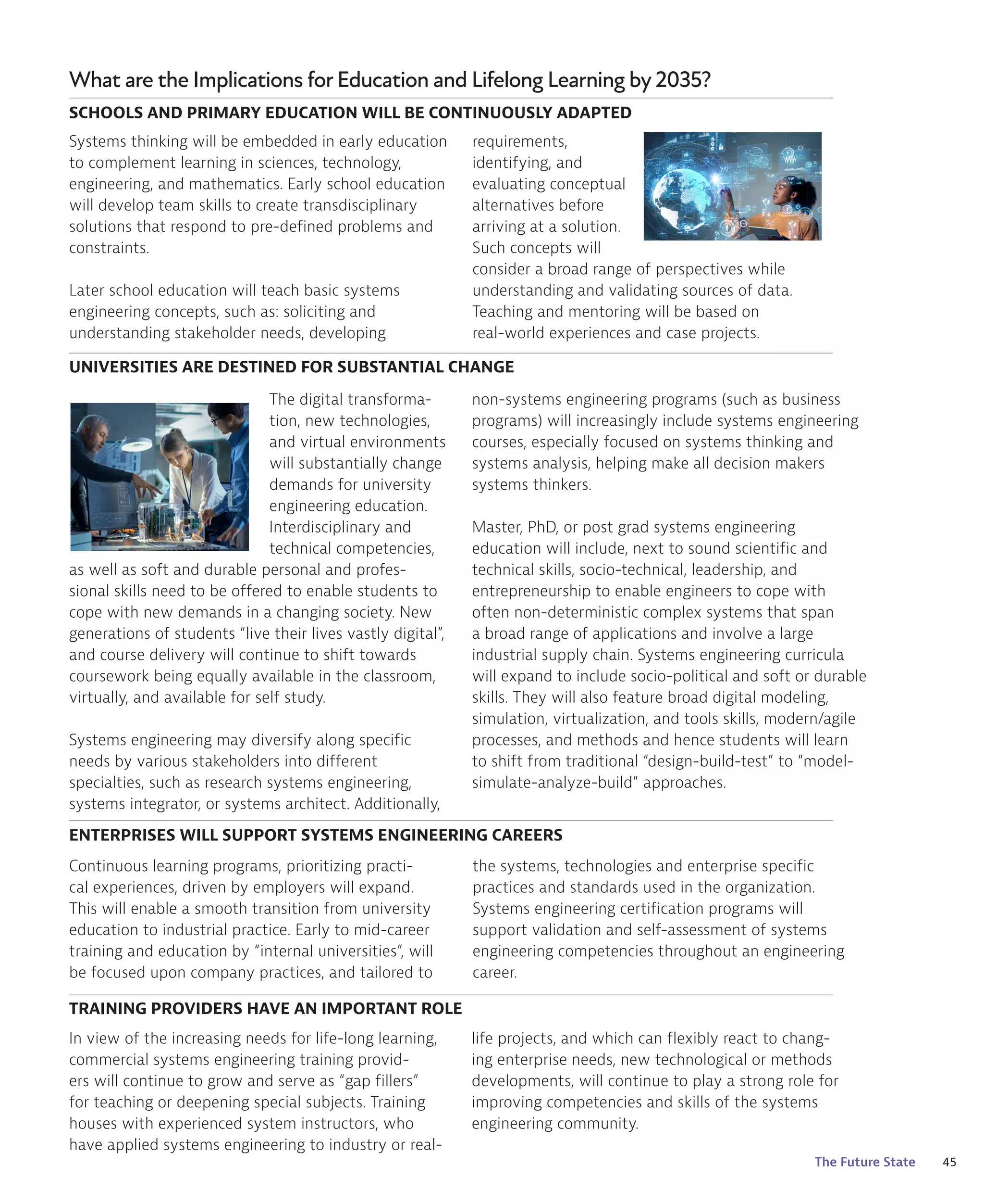 45
The Future State
What are the Implications for Education and Lifelong Learning by 2035?
Systems thinking will be embedded in early education
to complement learning in sciences, technology,
engineering, and mathematics. Early school education
will develop team skills to create transdisciplinary
solutions that respond to pre-defined problems and
constraints.
Later school education will teach basic systems
engineering concepts, such as: soliciting and
understanding stakeholder needs, developing
The digital transforma-
tion, new technologies,
and virtual environments
will substantially change
demands for university
engineering education.
Interdisciplinary and
technical competencies,
as well as soft and durable personal and profes-
sional skills need to be offered to enable students to
cope with new demands in a changing society. New
generations of students “live their lives vastly digital”,
and course delivery will continue to shift towards
coursework being equally available in the classroom,
virtually, and available for self study.
Systems engineering may diversify along specific
needs by various stakeholders into different
specialties, such as research systems engineering,
systems integrator, or systems architect. Additionally,
Continuous learning programs, prioritizing practi-
cal experiences, driven by employers will expand.
This will enable a smooth transition from university
education to industrial practice. Early to mid-career
training and education by “internal universities”, will
be focused upon company practices, and tailored to
In view of the increasing needs for life-long learning,
commercial systems engineering training provid-
ers will continue to grow and serve as “gap fillers”
for teaching or deepening special subjects. Training
houses with experienced system instructors, who
have applied systems engineering to industry or real-
SCHOOLS AND PRIMARY EDUCATION WILL BE CONTINUOUSLY ADAPTED
UNIVERSITIES ARE DESTINED FOR SUBSTANTIAL CHANGE
ENTERPRISES WILL SUPPORT SYSTEMS ENGINEERING CAREERS
TRAINING PROVIDERS HAVE AN IMPORTANT ROLE
requirements,
identifying, and
evaluating conceptual
alternatives before
arriving at a solution.
Such concepts will
consider a broad range of perspectives while
understanding and validating sources of data.
Teaching and mentoring will be based on
real-world experiences and case projects.
non-systems engineering programs (such as business
programs) will increasingly include systems engineering
courses, especially focused on systems thinking and
systems analysis, helping make all decision makers
systems thinkers.
Master, PhD, or post grad systems engineering
education will include, next to sound scientific and
technical skills, socio-technical, leadership, and
entrepreneurship to enable engineers to cope with
often non-deterministic complex systems that span
a broad range of applications and involve a large
industrial supply chain. Systems engineering curricula
will expand to include socio-political and soft or durable
skills. They will also feature broad digital modeling,
simulation, virtualization, and tools skills, modern/agile
processes, and methods and hence students will learn
to shift from traditional “design-build-test” to “model-
simulate-analyze-build” approaches.
the systems, technologies and enterprise specific
practices and standards used in the organization.
Systems engineering certification programs will
support validation and self-assessment of systems
engineering competencies throughout an engineering
career.
life projects, and which can flexibly react to chang-
ing enterprise needs, new technological or methods
developments, will continue to play a strong role for
improving competencies and skills of the systems
engineering community.
 