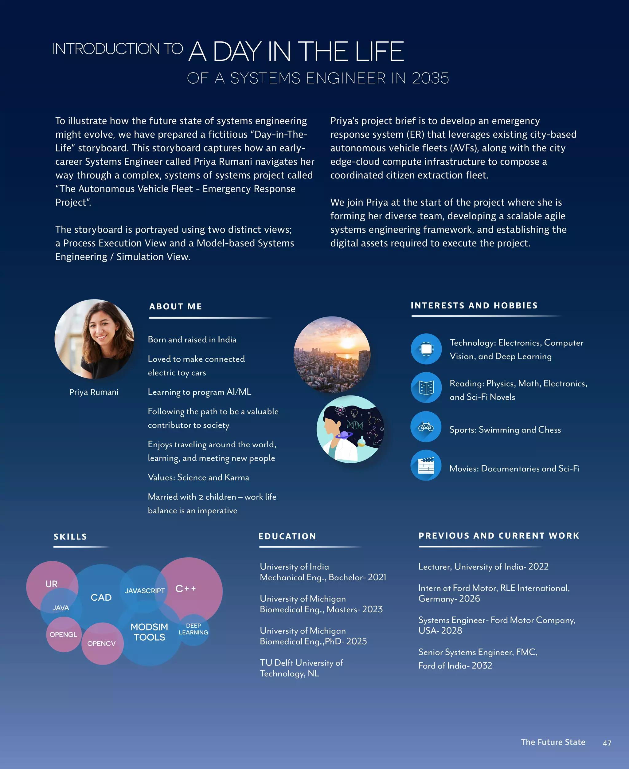 47
The Future State
adayinthelife
To illustrate how the future state of systems engineering
might evolve, we have prepared a fictitious “Day-in-The-
Life” storyboard. This storyboard captures how an early-
career Systems Engineer called Priya Rumani navigates her
way through a complex, systems of systems project called
“The Autonomous Vehicle Fleet - Emergency Response
Project”.
The storyboard is portrayed using two distinct views;
a Process Execution View and a Model-based Systems
Engineering / Simulation View.
Priya Rumani
SKILLS PREVIOUS AND CURRENT WORK
Lecturer, University of India- 2022
Intern at Ford Motor, RLE International,
Germany- 2026
Systems Engineer- Ford Motor Company,
USA- 2028
Senior Systems Engineer, FMC,
Ford of India- 2032
ABOUT ME
Born and raised in India
Loved to make connected
electric toy cars
Learning to program AI/ML
Following the path to be a valuable
contributor to society
Enjoys traveling around the world,
learning, and meeting new people
Values: Science and Karma
Married with 2 children – work life
balance is an imperative
C++
MODSIM
TOOLS
CAD
UR
JAVASCRIPT
JAVA
OPENGL
OPENCV
DEEP
LEARNING
INTERESTS AND HOBBIES
Technology: Electronics, Computer
Vision, and Deep Learning
Reading: Physics, Math, Electronics,
and Sci-Fi Novels
Sports: Swimming and Chess
Movies: Documentaries and Sci-Fi
EDUCATION
University of India
Mechanical Eng., Bachelor- 2021
University of Michigan
Biomedical Eng., Masters- 2023
University of Michigan
Biomedical Eng.,PhD- 2025
TU Delft University of
Technology, NL
introductionto
of a systems engineer in 2035
Priya’s project brief is to develop an emergency
response system (ER) that leverages existing city-based
autonomous vehicle fleets (AVFs), along with the city
edge-cloud compute infrastructure to compose a
coordinated citizen extraction fleet.
We join Priya at the start of the project where she is
forming her diverse team, developing a scalable agile
systems engineering framework, and establishing the
digital assets required to execute the project.
47
The Future State
 
