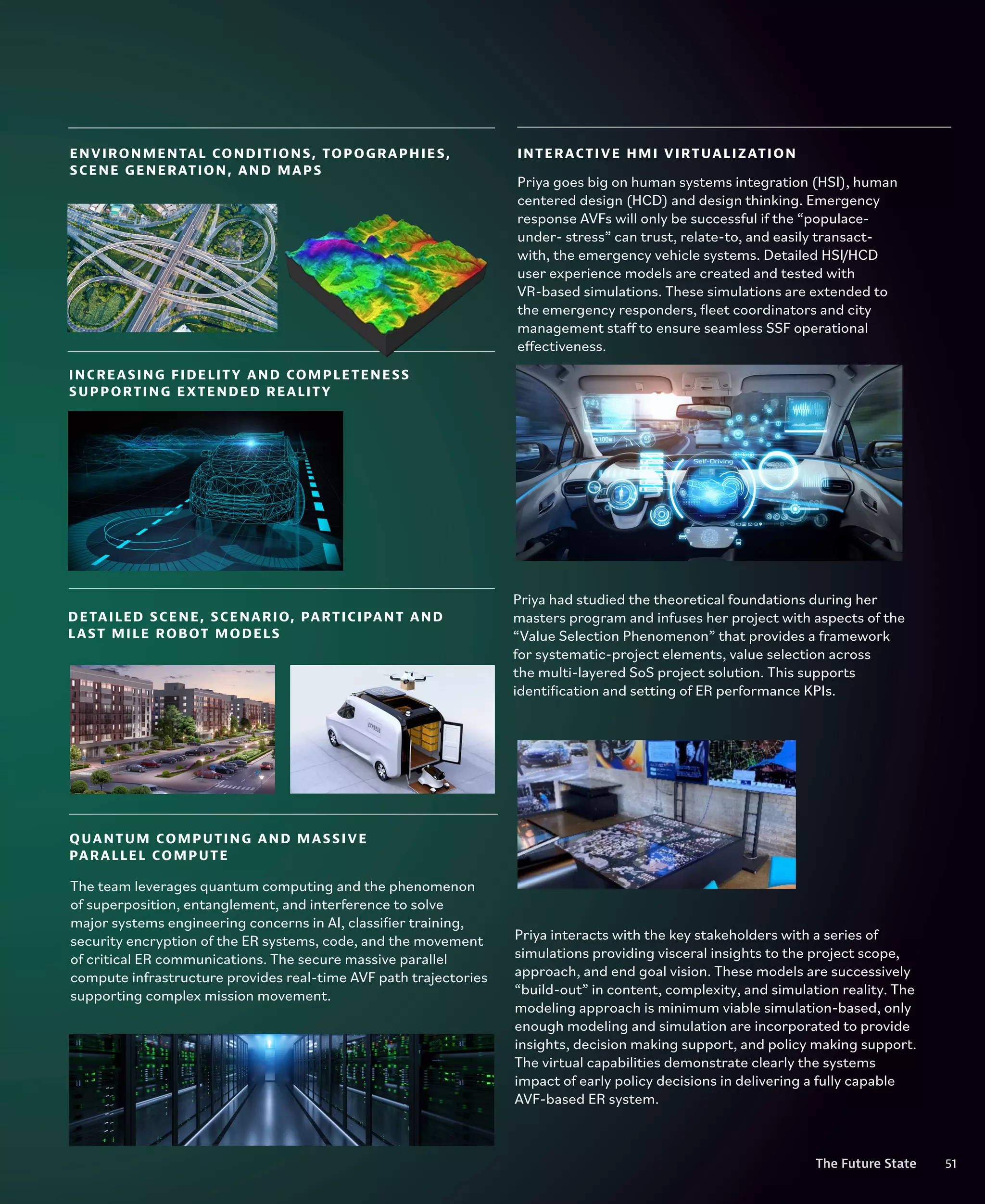 51
The Future State
QUANTUM COMPUTING AND MASSIVE
PARALLEL COMPUTE
DETAILED SCENE, SCENARIO, PARTICIPANT AND
LAST MILE ROBOT MODELS
INTERACTIVE HMI VIRTUALIZATION
ENVIRONMENTAL CONDITIONS, TOPOGRAPHIES,
SCENE GENERATION, AND MAPS
INCREASING FIDELITY AND COMPLETENESS
SUPPORTING EXTENDED REALITY
Priya goes big on human systems integration (HSI), human
centered design (HCD) and design thinking. Emergency
response AVFs will only be successful if the “populace-
under- stress” can trust, relate-to, and easily transact-
with, the emergency vehicle systems. Detailed HSI/HCD
user experience models are created and tested with
VR-based simulations. These simulations are extended to
the emergency responders, fleet coordinators and city
management staff to ensure seamless SSF operational
effectiveness.
Priya had studied the theoretical foundations during her
masters program and infuses her project with aspects of the
“Value Selection Phenomenon” that provides a framework
for systematic-project elements, value selection across
the multi-layered SoS project solution. This supports
identification and setting of ER performance KPIs.
Priya interacts with the key stakeholders with a series of
simulations providing visceral insights to the project scope,
approach, and end goal vision. These models are successively
“build-out” in content, complexity, and simulation reality. The
modeling approach is minimum viable simulation-based, only
enough modeling and simulation are incorporated to provide
insights, decision making support, and policy making support.
The virtual capabilities demonstrate clearly the systems
impact of early policy decisions in delivering a fully capable
AVF-based ER system.
The team leverages quantum computing and the phenomenon
of superposition, entanglement, and interference to solve
major systems engineering concerns in AI, classifier training,
security encryption of the ER systems, code, and the movement
of critical ER communications. The secure massive parallel
compute infrastructure provides real-time AVF path trajectories
supporting complex mission movement.
51
The Future State
 