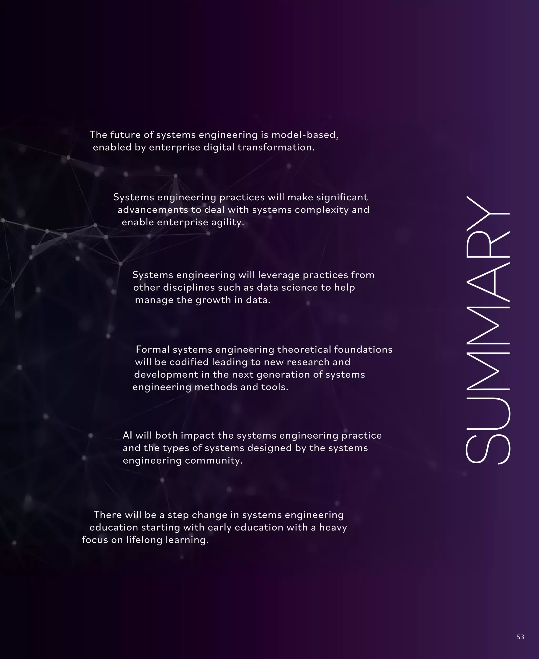 53
The Future State
The future of systems engineering is model-based,
enabled by enterprise digital transformation.
Systems engineering will leverage practices from
other disciplines such as data science to help
manage the growth in data.
Systems engineering practices will make significant
advancements to deal with systems complexity and
enable enterprise agility.
Formal systems engineering theoretical foundations
will be codified leading to new research and
development in the next generation of systems
engineering methods and tools.
AI will both impact the systems engineering practice
and the types of systems designed by the systems
engineering community.
There will be a step change in systems engineering
education starting with early education with a heavy
focus on lifelong learning.
SUMMARY
53
 