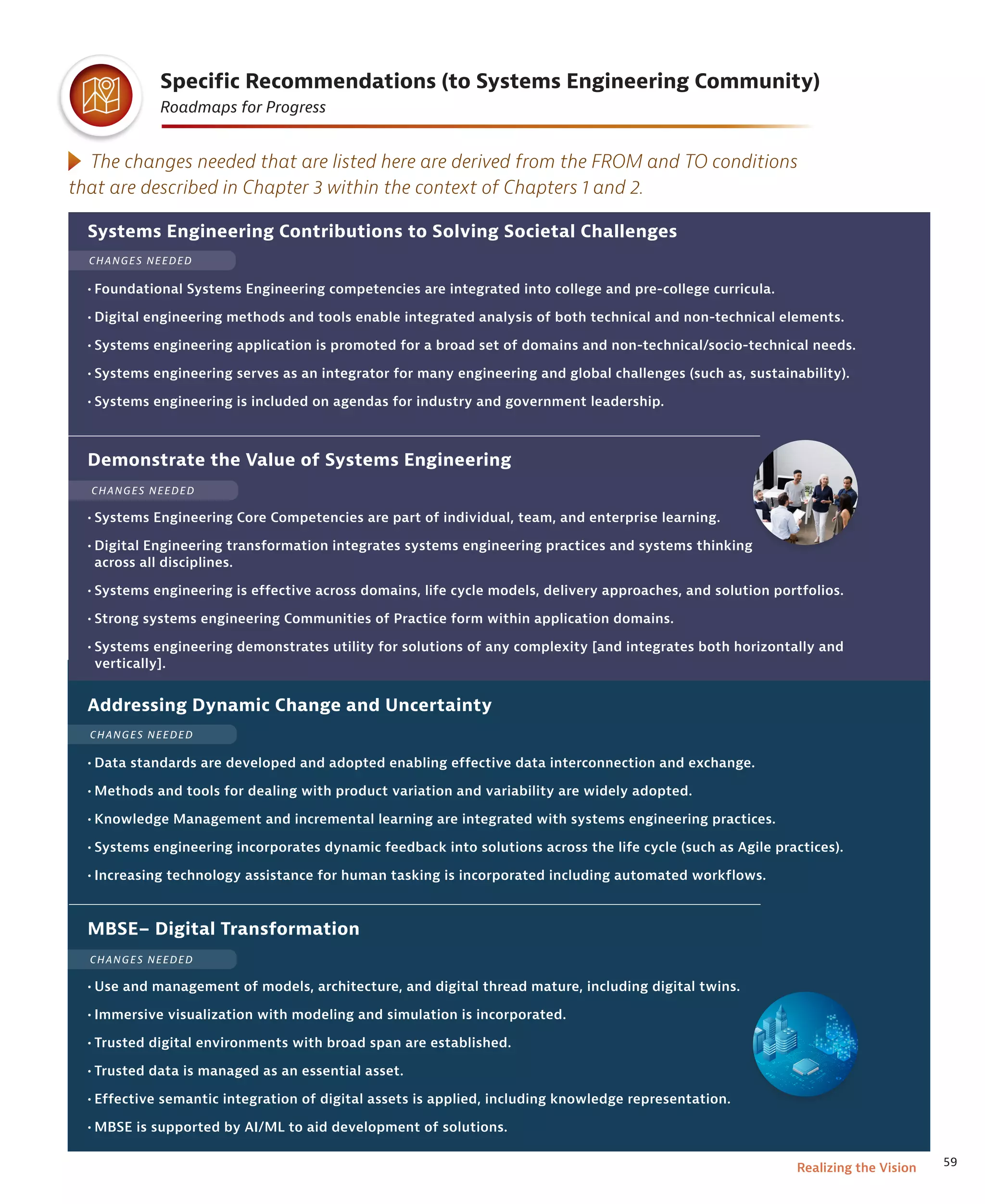 59
Realizing the Vision
Specific Recommendations (to Systems Engineering Community)
Roadmaps for Progress
Systems Engineering Contributions to Solving Societal Challenges
• Foundational Systems Engineering competencies are integrated into college and pre-college curricula.
• Digital engineering methods and tools enable integrated analysis of both technical and non-technical elements.
• Systems engineering application is promoted for a broad set of domains and non-technical/socio-techni­
cal needs.
• Systems engineering serves as an integrator for many engineering and global challenges (such as, sustainability).
• Systems engineering is included on agendas for industry and gov­
ernment leadership.
Demonstrate the Value of Systems Engineering
• Systems Engineering Core Competencies are part of individual, team, and enterprise learning.
• Digital Engineering transformation inte­
grates systems engineering practices and systems thinking
across all disciplines.
• Systems engineering is effective across domains, life cycle models, delivery approaches, and solution portfolios.
• Strong systems engineering Communities of Practice form within application domains.
• Systems engineering demonstrates utility for solutions of any complexity [and integrates both horizontally and
vertically].
Addressing Dynamic Change and Uncertainty
• Data standards are developed and adopted enabling effective data interconnection and exchange.
• Methods and tools for dealing with product variation and variability are widely adopted.
• Knowledge Management and incremental learning are integrated with systems engineering practices.
• Systems engineering incorporates dynamic feedback into solutions across the life cycle (such as Agile practices).
• Increasing technology assistance for human tasking is incorporated including automated workflows.
The changes needed that are listed here are derived from the FROM and TO conditions
that are described in Chapter 3 within the context of Chapters 1 and 2.
MBSE– Digital Transformation
• Use and management of models, architecture, and digital thread mature, including digital twins.
• Immersive visualization with modeling and simulation is incorporated.
• Trusted digital environments with broad span are established.
• Trusted data is managed as an essential asset.
• Effective semantic integration of digital assets is applied, including knowledge representa­
tion.
• MBSE is supported by AI/ML to aid development of solutions.
CHANGES NEEDED
CHANGES NEEDED
CHANGES NEEDED
CHANGES NEEDED
 