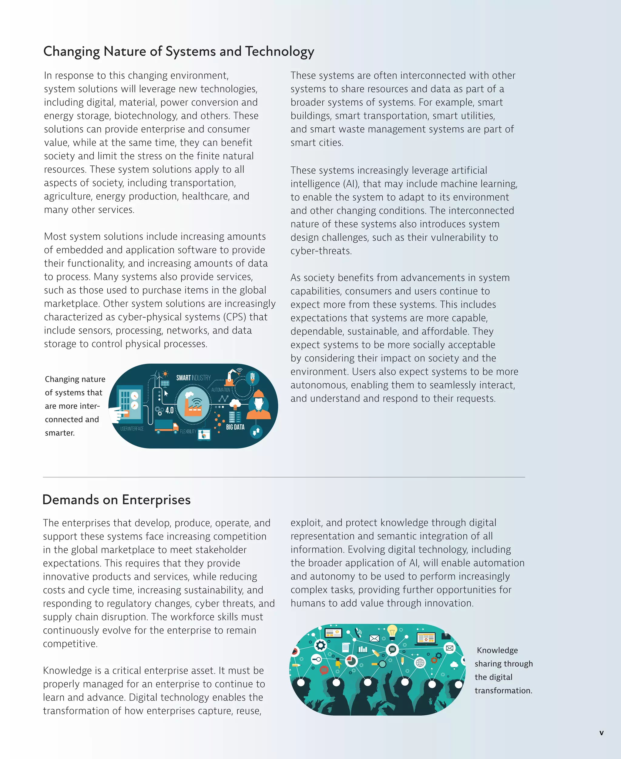 Changing Nature of Systems and Technology
In response to this changing environment,
system solutions will leverage new technologies,
including digital, material, power conversion and
energy storage, biotechnology, and others. These
solutions can provide enterprise and consumer
value, while at the same time, they can benefit
society and limit the stress on the finite natural
resources. These system solutions apply to all
aspects of society, including transportation,
agriculture, energy production, healthcare, and
many other services.
Most system solutions include increasing amounts
of embedded and application software to provide
their functionality, and increasing amounts of data
to process. Many systems also provide services,
such as those used to purchase items in the global
marketplace. Other system solutions are increasingly
characterized as cyber-physical systems (CPS) that
include sensors, processing, networks, and data
storage to control physical processes.
These systems are often interconnected with other
systems to share resources and data as part of a
broader systems of systems. For example, smart
buildings, smart transportation, smart utilities,
and smart waste management systems are part of
smart cities.
These systems increasingly leverage artificial
intelligence (AI), that may include machine learning,
to enable the system to adapt to its environment
and other changing conditions. The interconnected
nature of these systems also introduces system
design challenges, such as their vulnerability to
cyber-threats.
As society benefits from advancements in system
capabilities, consumers and users continue to
expect more from these systems. This includes
expectations that systems are more capable,
dependable, sustainable, and affordable. They
expect systems to be more socially acceptable
by considering their impact on society and the
environment. Users also expect systems to be more
autonomous, enabling them to seamlessly interact,
and understand and respond to their requests.
Changing nature
of systems that
are more inter-
connected and
smarter.
The enterprises that develop, produce, operate, and
support these systems face increasing competition
in the global marketplace to meet stakeholder
expectations. This requires that they provide
innovative products and services, while reducing
costs and cycle time, increasing sustainability, and
responding to regulatory changes, cyber threats, and
supply chain disruption. The workforce skills must
continuously evolve for the enterprise to remain
competitive.
Knowledge is a critical enterprise asset. It must be
properly managed for an enterprise to continue to
learn and advance. Digital technology enables the
transformation of how enterprises capture, reuse,
exploit, and protect knowledge through digital
representation and semantic integration of all
information. Evolving digital technology, including
the broader application of AI, will enable automation
and autonomy to be used to perform increasingly
complex tasks, providing further opportunities for
humans to add value through innovation.
Demands on Enterprises
Knowledge
sharing through
the digital
transformation.
v
 