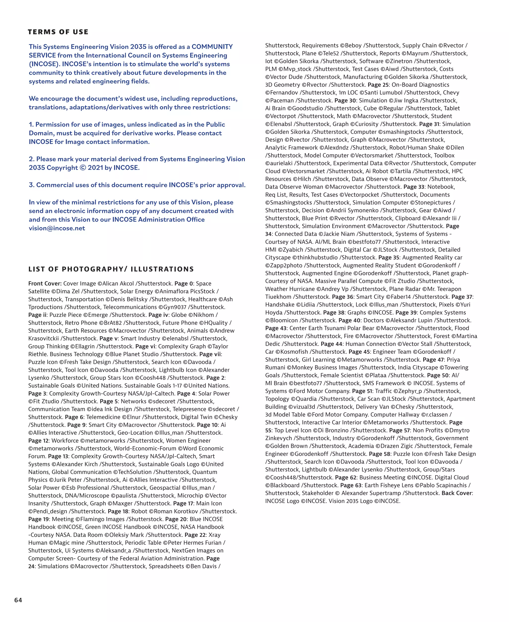 64
TERMS OF USE
LIST OF PHOTOGRAPHY/ ILLUSTRATIONS
This Systems Engineering Vision 2035 is offered as a COMMUNITY
SERVICE from the International Council on Systems Engineering
(INCOSE). INCOSE’s intention is to stimulate the world’s systems
community to think creatively about future developments in the
systems and related engineering fields.
We encourage the document’s widest use, including reproductions,
translations, adaptations/derivatives with only three restrictions:
1. Permission for use of images, unless indicated as in the Public
Domain, must be acquired for derivative works. Please contact
INCOSE for Image contact information.
2. Please mark your material derived from Systems Engineering Vision
2035 Copyright © 2021 by INCOSE.
3. Commercial uses of this document require INCOSE’s prior approval.
In view of the minimal restrictions for any use of this Vision, please
send an electronic information copy of any document created with
and from this Vision to our INCOSE Administration Office
vision@incose.net
Front Cover: Cover Image ©Alican Akcol /Shutterstock. Page 0: Space
Satellite ©Dima Zel /Shutterstock, Solar Energy ©Animaflora PicsStock /
Shutterstock, Transportation ©Denis Belitsky /Shutterstock, Healthcare ©Ash
Tproductions /Shutterstock, Telecommunications ©Gyn9037 /Shutterstock.
Page ii: Puzzle Piece ©Emerge /Shutterstock. Page iv: Globe ©Nikhom /
Shutterstock, Retro Phone ©BrAt82 /Shutterstock, Future Phone ©HQuality /
Shutterstock, Earth Resources ©Macrovector /Shutterstock, Animals ©Andrew
Krasovitckii /Shutterstock. Page v: Smart Industry ©elenabsl /Shutterstock,
Group Thinking ©Ellagrin /Shutterstock. Page vi: Complexity Graph ©Taylor
Riethle. Business Technology ©Blue Planet Studio /Shutterstock. Page vii:
Puzzle Icon ©Fresh Take Design /Shutterstock, Search Icon ©Davooda /
Shutterstock, Tool Icon ©Davooda /Shutterstock, Lightbulb Icon ©Alexander
Lysenko /Shutterstock, Group Stars Icon ©Coosh448 /Shutterstock. Page 2:
Sustainable Goals ©United Nations. Sustainable Goals 1-17 ©United Nations.
Page 3: Complexity Growth-Courtesy NASA/Jpl-Caltech. Page 4: Solar Power
©Fit Ztudio /Shutterstock. Page 5: Networks ©sdecoret /Shutterstock,
Communication Team ©idea Ink Design /Shutterstock, Telepresence ©sdecoret /
Shutterstock. Page 6: Telemedicine ©Elnur /Shutterstock, Digital Twin ©Chesky
/Shutterstock. Page 9: Smart City ©Macrovector /Shutterstock. Page 10: Ai
©Allies Interactive /Shutterstock, Geo-Location ©Illus_man /Shutterstock.
Page 12: Workforce ©metamorworks /Shutterstock, Women Engineer
©metamorworks /Shutterstock, World-Economic-Forum ©Word Economic
Forum. Page 13: Complexity Growth-Courtesy NASA/Jpl-Caltech, Smart
Systems ©Alexander Kirch /Shutterstock, Sustainable Goals Logo ©United
Nations, Global Communication ©TechSolution /Shutterstock, Quantum
Physics ©Jurik Peter /Shutterstock, Ai ©Allies Interactive /Shutterstock,
Solar Power ©Esb Professional /Shutterstock, Geospactial ©Illus_man /
Shutterstock, DNA/Microscope ©paulista /Shutterstock, Microchip ©Vector
Insanity /Shutterstock, Graph ©Maxger /Shutterstock. Page 17: Main Icon
©Pendi_design /Shutterstock. Page 18: Robot ©Roman Korotkov /Shutterstock.
Page 19: Meeting ©Flamingo Images /Shutterstock. Page 20: Blue INCOSE
Handbook ©INCOSE, Green INCOSE Handbook ©INCOSE, NASA Handbook
-Courtesy NASA. Data Room ©Oleksiy Mark /Shutterstock. Page 22: Xray
Human ©Magic mine /Shutterstock, Periodic Table ©Peter Hermes Furian /
Shutterstock, Ui Systems ©Aleksandr_a /Shutterstock, NextGen Images on
Computer Screen- Courtesy of the Federal Aviation Administration. Page
24: Simulations ©Macrovector /Shutterstock, Spreadsheets ©Ben Davis /
Shutterstock, Requirements ©Beboy /Shutterstock, Supply Chain ©Rvector /
Shutterstock, Plane ©Tele52 /Shutterstock, Reports ©Mayrum /Shutterstock,
Iot ©Golden Sikorka /Shutterstock, Software ©Zinetron /Shutterstock,
PLM ©Mvp_stock /Shutterstock, Test Cases ©Aiwd /Shutterstock, Costs
©Vector Dude /Shutterstock, Manufacturing ©Golden Sikorka /Shutterstock,
3D Geometry ©Rvector /Shutterstock. Page 25: On-Board Diagnostics
©Fernandov /Shutterstock, 1m LOC ©Santi Lumubol /Shutterstock, Chevy
©Paceman /Shutterstock. Page 30: Simulation ©Jiw Ingka /Shutterstock,
Ai Brain ©Goodstudio /Shutterstock, Cube ©Regular /Shutterstock, Tablet
©Vectorpot /Shutterstock, Math ©Macrovector /Shutterstock, Student
©Elenabsl /Shutterstock, Graph ©Curiosity /Shutterstock. Page 31: Simulation
©Golden Sikorka /Shutterstock, Computer ©smashingstocks /Shutterstock,
Design ©Rvector /Shutterstock, Graph ©Macrovector /Shutterstock,
Analytic Framework ©Alexdndz /Shutterstock, Robot/Human Shake ©Dilen
/Shutterstock, Model Computer ©Vectorsmarket /Shutterstock, Toolbox
©aurielaki /Shutterstock, Experimental Data ©Rvector /Shutterstock, Computer
Cloud ©Vectorsmarket /Shutterstock, Ai Robot ©Tartila /Shutterstock, HPC
Resources ©Hilch /Shutterstock, Data Observe ©Macrovector /Shutterstock,
Data Observe Woman ©Macrovector /Shutterstock. Page 33: Notebook,
Req List, Results, Test Cases ©Vectorpocket /Shutterstock, Documents
©Smashingstocks /Shutterstock, Simulation Computer ©Stonepictures /
Shutterstock, Decision ©Andrii Symonenko /Shutterstock, Gear ©Aiwd /
Shutterstock, Blue Print ©Rvector /Shutterstock, Clipboard ©Alexandr Iii /
Shutterstock, Simulation Environment ©Macrovector /Shutterstock. Page
34: Connected Data ©Jackie Niam /Shutterstock, Systems of Systems -
Courtsey of NASA. AI/ML Brain ©bestfoto77 /Shutterstock, Interactive
HMI ©Zyabich /Shutterstock, Digital Car ©JLStock /Shutterstock, Detailed
Cityscape ©thinkhubstudio /Shutterstock. Page 35: Augmented Reality car
©Zapp2photo /Shutterstock, Augmented Reality Student ©Gorodenkoff /
Shutterstock, Augmented Engine ©Gorodenkoff /Shutterstock, Planet graph-
Courtesy of NASA. Massive Parallel Compute ©Fit Ztudio /Shutterstock,
Weather Hurricane ©Andrey Vp /Shutterstock, Plane Radar ©Mr. Teerapon
Tiuekhom /Shutterstock. Page 36: Smart City ©Faber14 /Shutterstock. Page 37:
Handshake ©Lidiia /Shutterstock, Lock ©Illus_man /Shutterstock, Pixels ©Yuri
Hoyda /Shutterstock. Page 38: Graphs ©INCOSE. Page 39: Complex Systems
©Bloomicon /Shutterstock. Page 40: Doctors ©Aleksandr Lupin /Shutterstock.
Page 43: Center Earth Tsunami Polar Bear ©Macrovector /Shutterstock, Flood
©Macrovector /Shutterstock, Fire ©Macrovector /Shutterstock, Forest ©Martina
Dedic /Shutterstock. Page 44: Human Connection ©Vector Stall /Shutterstock,
Car ©Kosmofish /Shutterstock. Page 45: Engineer Team ©Gorodenkoff /
Shutterstock, Girl Learning ©Metamorworks /Shutterstock. Page 47: Priya
Rumani ©Monkey Business Images /Shutterstock, India Cityscape ©Towering
Goals /Shutterstock, Female Scientist ©Plataa /Shutterstock. Page 50: AI/
Ml Brain ©bestfoto77 /Shutterstock, SMS Framework © INCOSE. Systems of
Systems ©Ford Motor Company. Page 51: Traffic ©Zephyr_p /Shutterstock,
Topology ©Quardia /Shutterstock, Car Scan ©JLStock /Shutterstock, Apartment
Building ©vizual3d /Shutterstock, Delivery Van ©Chesky /Shutterstock,
3d Model Table ©Ford Motor Company. Computer Hallway ©r.classen /
Shutterstock, Interactive Car Interior ©Metamorworks /Shutterstock. Page
55: Top Level Icon ©Di Bronzino /Shutterstock. Page 57: Non Profits ©Dmytro
Zinkevych /Shutterstock, Industry ©Gorodenkoff /Shutterstock, Government
©Golden Brown /Shutterstock, Academia ©Drazen Zigic /Shutterstock, Female
Engineer ©Gorodenkoff /Shutterstock. Page 58: Puzzle Icon ©Fresh Take Design
/Shutterstock, Search Icon ©Davooda /Shutterstock, Tool Icon ©Davooda /
Shutterstock, Lightbulb ©Alexander Lysenko /Shutterstock, Group/Stars
©Coosh448/Shutterstock. Page 62: Business Meeting ©INCOSE. Digital Cloud
©Blackboard /Shutterstock. Page 63: Earth Fisheye Lens ©Pablo Scapinachis /
Shutterstock, Stakeholder © Alexander Supertramp /Shutterstock. Back Cover:
INCOSE Logo ©INCOSE. Vision 2035 Logo ©INCOSE.
 