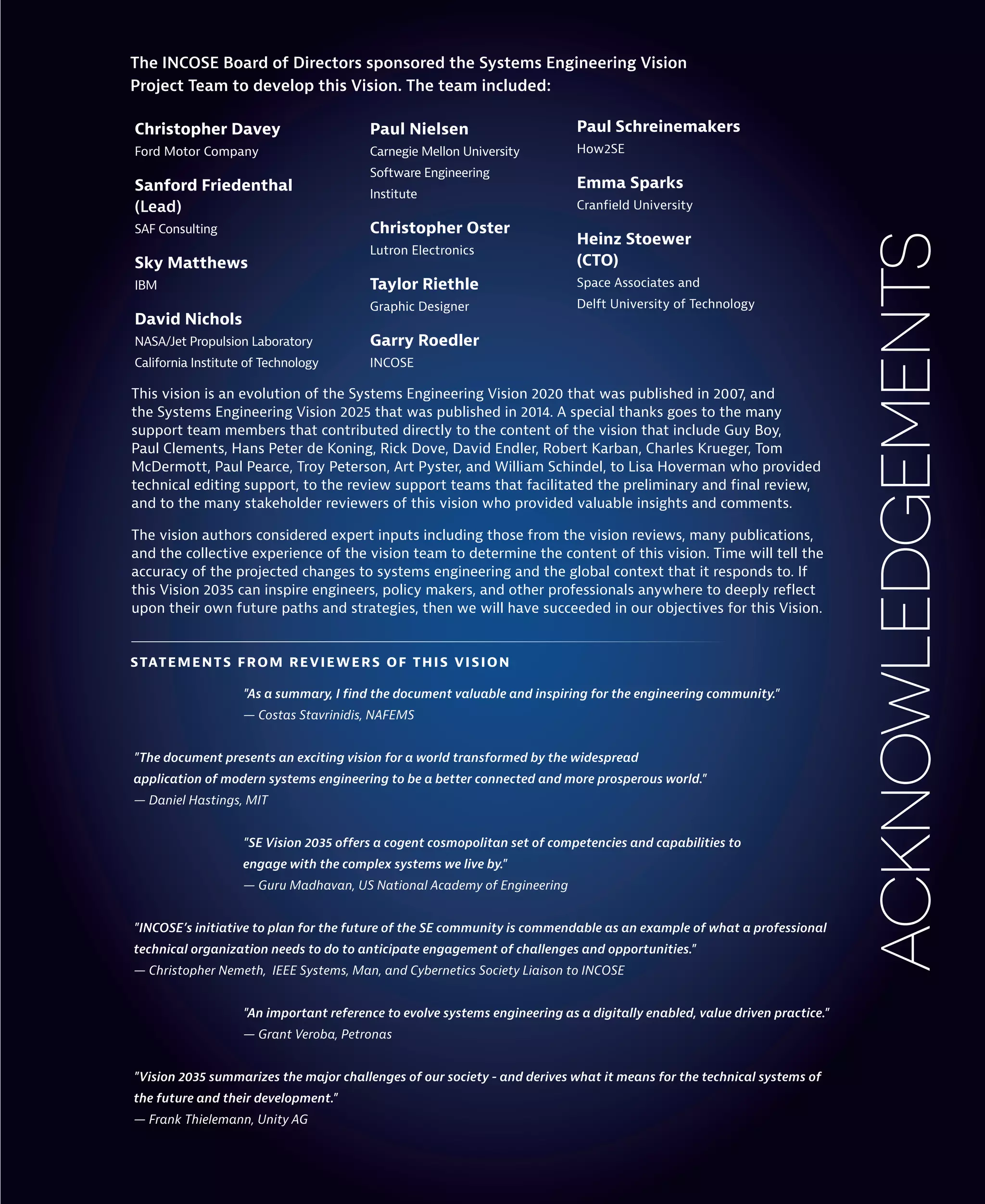 acknowledgements
Christopher Davey
Ford Motor Company
Sanford Friedenthal
(Lead)
SAF Consulting
Sky Matthews
IBM
David Nichols
NASA/Jet Propulsion Laboratory
California Institute of Technology
The INCOSE Board of Directors sponsored the Systems Engineering Vision
Project Team to develop this Vision. The team included:
This vision is an evolution of the Systems Engineering Vision 2020 that was published in 2007, and
the Systems Engineering Vision 2025 that was published in 2014. A special thanks goes to the many
support team members that contributed directly to the content of the vision that include Guy Boy,
Paul Clements, Hans Peter de Koning, Rick Dove, David Endler, Robert Karban, Charles Krueger, Tom
McDermott, Paul Pearce, Troy Peterson, Art Pyster, and William Schindel, to Lisa Hoverman who provided
technical editing support, to the review support teams that facilitated the preliminary and final review,
and to the many stakeholder reviewers of this vision who provided valuable insights and comments.
The vision authors considered expert inputs including those from the vision reviews, many publications,
and the collective experience of the vision team to determine the content of this vision. Time will tell the
accuracy of the projected changes to systems engineering and the global context that it responds to. If
this Vision 2035 can inspire engineers, policy makers, and other professionals anywhere to deeply reflect
upon their own future paths and strategies, then we will have succeeded in our objectives for this Vision.
"As a summary, I find the document valuable and inspiring for the engineering community."
— Costas Stavrinidis, NAFEMS
"The document presents an exciting vision for a world transformed by the widespread
application of modern systems engineering to be a better connected and more prosperous world."
— Daniel Hastings, MIT
"SE Vision 2035 offers a cogent cosmopolitan set of competencies and capabilities to
engage with the complex systems we live by."
— Guru Madhavan, US National Academy of Engineering
"INCOSE’s initiative to plan for the future of the SE community is commendable as an example of what a professional
technical organization needs to do to anticipate engagement of challenges and opportunities."
— Christopher Nemeth, IEEE Systems, Man, and Cybernetics Society Liaison to INCOSE
"An important reference to evolve systems engineering as a digitally enabled, value driven practice."
— Grant Veroba, Petronas
"Vision 2035 summarizes the major challenges of our society - and derives what it means for the technical systems of
the future and their development."
— Frank Thielemann, Unity AG
Paul Nielsen
Carnegie Mellon University
Software Engineering
Institute
Christopher Oster
Lutron Electronics
Taylor Riethle
Graphic Designer
Garry Roedler
INCOSE
Paul Schreinemakers
How2SE
Emma Sparks
Cranfield University
Heinz Stoewer
(CTO)
Space Associates and
Delft University of Technology
STATEMENTS FROM REVIEWERS OF THIS VISION
 