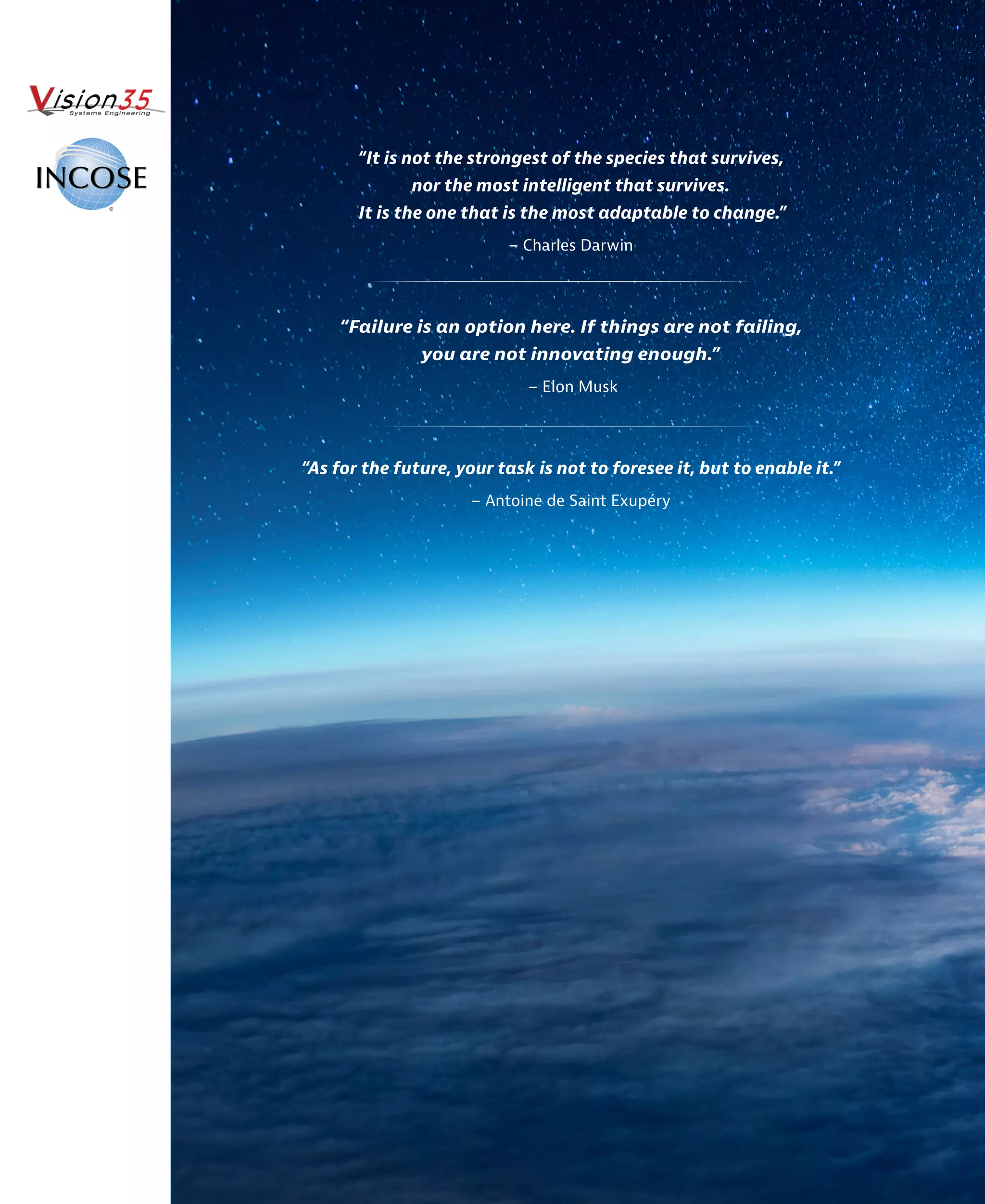 “It is not the strongest of the species that survives,
nor the most intelligent that survives.
It is the one that is the most adaptable to change.”
– Charles Darwin
“Failure is an option here. If things are not failing,
you are not innovating enough.”
– Elon Musk
“As for the future, your task is not to foresee it, but to enable it.”
– Antoine de Saint Exupéry
 