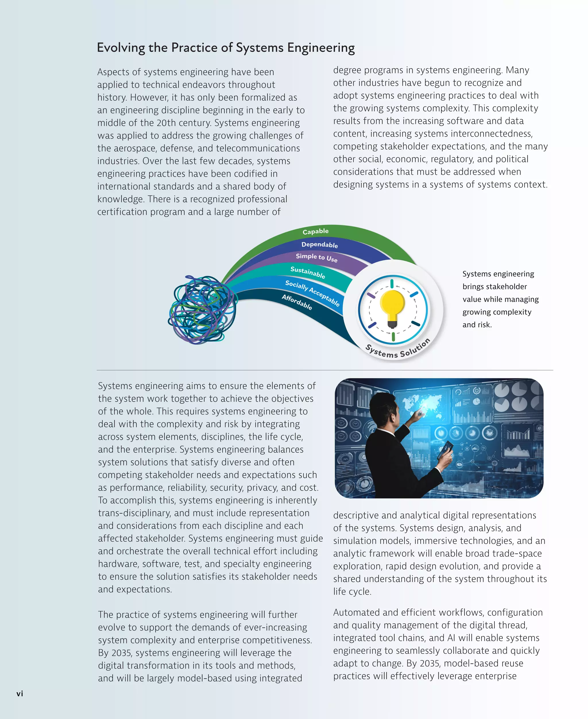Systems engineering aims to ensure the elements of
the system work together to achieve the objectives
of the whole. This requires systems engineering to
deal with the complexity and risk by integrating
across system elements, disciplines, the life cycle,
and the enterprise. Systems engineering balances
system solutions that satisfy diverse and often
competing stakeholder needs and expectations such
as performance, reliability, security, privacy, and cost.
To accomplish this, systems engineering is inherently
trans-disciplinary, and must include representation
and considerations from each discipline and each
affected stakeholder. Systems engineering must guide
and orchestrate the overall technical effort including
hardware, software, test, and specialty engineering
to ensure the solution satisfies its stakeholder needs
and expectations.
The practice of systems engineering will further
evolve to support the demands of ever-increasing
system complexity and enterprise competitiveness.
By 2035, systems engineering will leverage the
digital transformation in its tools and methods,
and will be largely model-based using integrated
descriptive and analytical digital representations
of the systems. Systems design, analysis, and
simulation models, immersive technologies, and an
analytic framework will enable broad trade-space
exploration, rapid design evolution, and provide a
shared understanding of the system throughout its
life cycle.
Automated and efficient workflows, configuration
and quality management of the digital thread,
integrated tool chains, and AI will enable systems
engineering to seamlessly collaborate and quickly
adapt to change. By 2035, model-based reuse
practices will effectively leverage enterprise
Systems engineering
brings stakeholder
value while managing
growing complexity
and risk.
Capable
Dependable
Simple to Use
Sustainable
Socially Acceptable
Affordable
Systems Solutio
n
Evolving the Practice of Systems Engineering
Aspects of systems engineering have been
applied to technical endeavors throughout
history. However, it has only been formalized as
an engineering discipline beginning in the early to
middle of the 20th century. Systems engineering
was applied to address the growing challenges of
the aerospace, defense, and telecommunications
industries. Over the last few decades, systems
engineering practices have been codified in
international standards and a shared body of
knowledge. There is a recognized professional
certification program and a large number of
degree programs in systems engineering. Many
other industries have begun to recognize and
adopt systems engineering practices to deal with
the growing systems complexity. This complexity
results from the increasing software and data
content, increasing systems interconnectedness,
competing stakeholder expectations, and the many
other social, economic, regulatory, and political
considerations that must be addressed when
designing systems in a systems of systems context.
vi
 
