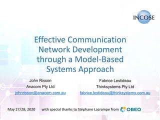 Effective Communication
Network Development
through a Model-Based
Systems Approach
Fabrice Lestideau
Thinksystems Pty Ltd
fabrice.lestideau@thinksystems.com.au
John Risson
Anacom Pty Ltd
johnrisson@anacom.com.au
with special thanks to Stéphane Lacrampe fromMay 27/28, 2020
 