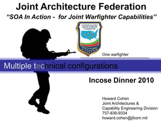 Joint Architecture Federation “SOA In Action -  for Joint Warfighter Capabilities” One warfighter Multiple technical configurations  Incose Dinner 2010 Howard Cohen  Joint Architectures &  Capability Engineering Division 757-836-9334 howard.cohen@jfcom.mil 