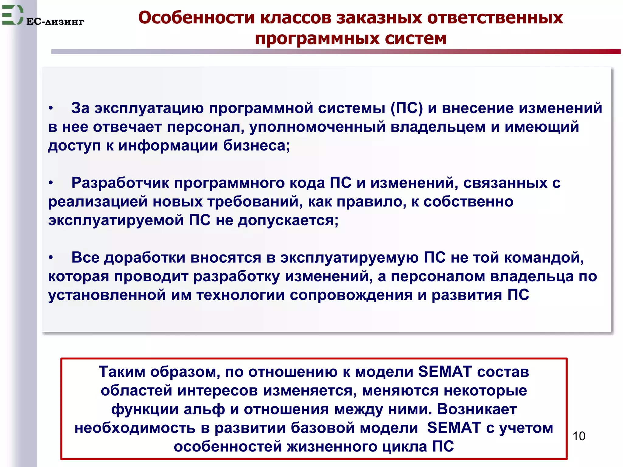 EC-лизинг Особенности классов заказных ответственных 
программных систем 
• За эксплуатацию программной системы (ПС) и внесение изменений 
в нее отвечает персонал, уполномоченный владельцем и имеющий 
доступ к информации бизнеса; 
10 
• Разработчик программного кода ПС и изменений, связанных с 
реализацией новых требований, как правило, к собственно 
эксплуатируемой ПС не допускается; 
• Все доработки вносятся в эксплуатируемую ПС не той командой, 
которая проводит разработку изменений, а персоналом владельца по 
установленной им технологии сопровождения и развития ПС 
Таким образом, по отношению к модели SEMAT состав 
областей интересов изменяется, меняются некоторые 
функции альф и отношения между ними. Возникает 
необходимость в развитии базовой модели SEMAT c учетом 
особенностей жизненного цикла ПС 
 