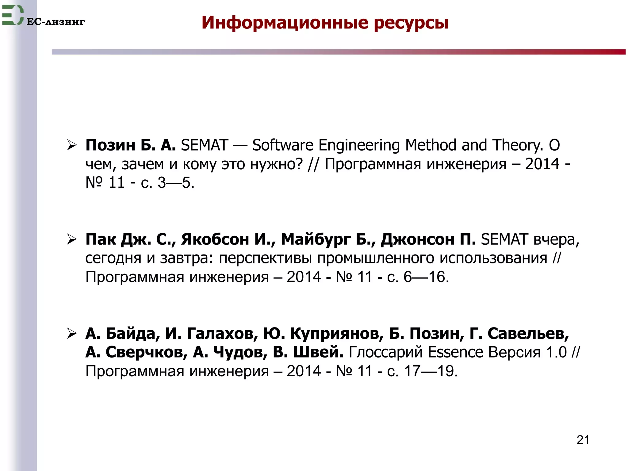 EC-лизинг 
21 
Информационные ресурсы 
 Позин Б. А. SEMAT — Software Engineering Method and Theory. О 
чем, зачем и кому это нужно? // Программная инженерия – 2014 - 
№ 11 - с. 3—5. 
 Пак Дж. С., Якобсон И., Майбург Б., Джонсон П. SEMAT вчера, 
сегодня и завтра: перспективы промышленного использования // 
Программная инженерия – 2014 - № 11 - с. 6—16. 
 А. Байда, И. Галахов, Ю. Куприянов, Б. Позин, Г. Савельев, 
А. Сверчков, А. Чудов, В. Швей. Глоссарий Essence Версия 1.0 // 
Программная инженерия – 2014 - № 11 - с. 17—19. 
 