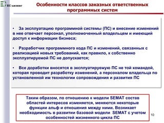 EC-лизинг Особенности классов заказных ответственных 
программных систем 
• За эксплуатацию программной системы (ПС) и внесение изменений 
в нее отвечает персонал, уполномоченный владельцем и имеющий 
доступ к информации бизнеса; 
10 
• Разработчик программного кода ПС и изменений, связанных с 
реализацией новых требований, как правило, к собственно 
эксплуатируемой ПС не допускается; 
• Все доработки вносятся в эксплуатируемую ПС не той командой, 
которая проводит разработку изменений, а персоналом владельца по 
установленной им технологии сопровождения и развития ПС 
Таким образом, по отношению к модели SEMAT состав 
областей интересов изменяется, меняются некоторые 
функции альф и отношения между ними. Возникает 
необходимость в развитии базовой модели SEMAT c учетом 
особенностей жизненного цикла ПС 
 