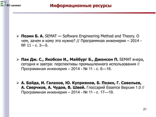 EC-лизинг 
21 
Информационные ресурсы 
 Позин Б. А. SEMAT — Software Engineering Method and Theory. О 
чем, зачем и кому это нужно? // Программная инженерия – 2014 - 
№ 11 - с. 3—5. 
 Пак Дж. С., Якобсон И., Майбург Б., Джонсон П. SEMAT вчера, 
сегодня и завтра: перспективы промышленного использования // 
Программная инженерия – 2014 - № 11 - с. 6—16. 
 А. Байда, И. Галахов, Ю. Куприянов, Б. Позин, Г. Савельев, 
А. Сверчков, А. Чудов, В. Швей. Глоссарий Essence Версия 1.0 // 
Программная инженерия – 2014 - № 11 - с. 17—19. 
 