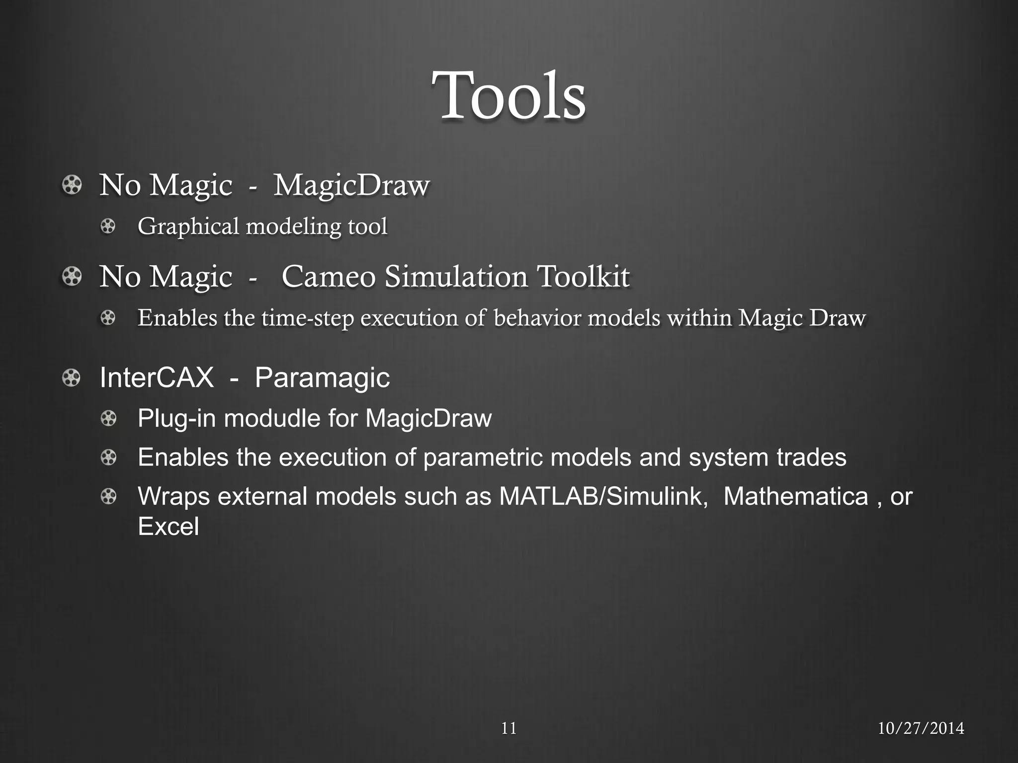 Tools 
11 No Magic - MagicDraw Graphical modeling tool No Magic - Cameo Simulation Toolkit Enables the time-step execution of behavior models within Magic Draw InterCAX - Paramagic Plug-in modudle for MagicDraw Enables the execution of parametric models and system trades Wraps external models such as MATLAB/Simulink, Mathematica , or Excel 
10/27/2014  
