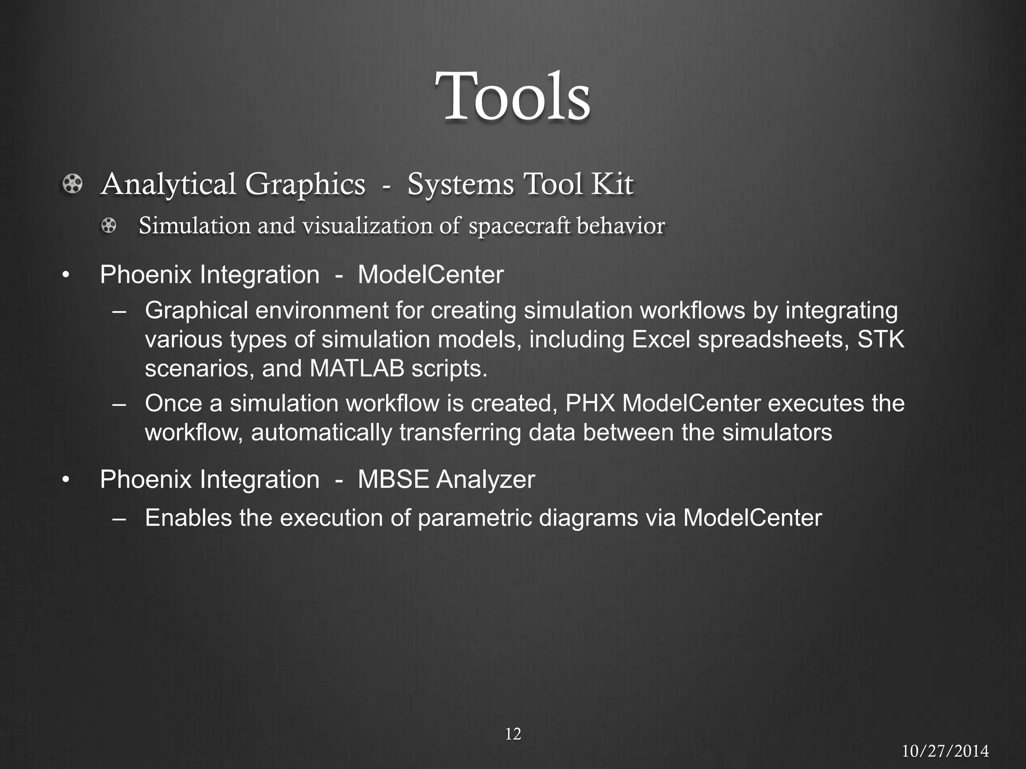 Tools 
12 Analytical Graphics - Systems Tool Kit Simulation and visualization of spacecraft behavior 
•Phoenix Integration - ModelCenter 
–Graphical environment for creating simulation workflows by integrating various types of simulation models, including Excel spreadsheets, STK scenarios, and MATLAB scripts. 
–Once a simulation workflow is created, PHX ModelCenter executes the workflow, automatically transferring data between the simulators 
•Phoenix Integration - MBSE Analyzer 
–Enables the execution of parametric diagrams via ModelCenter 
10/27/2014  