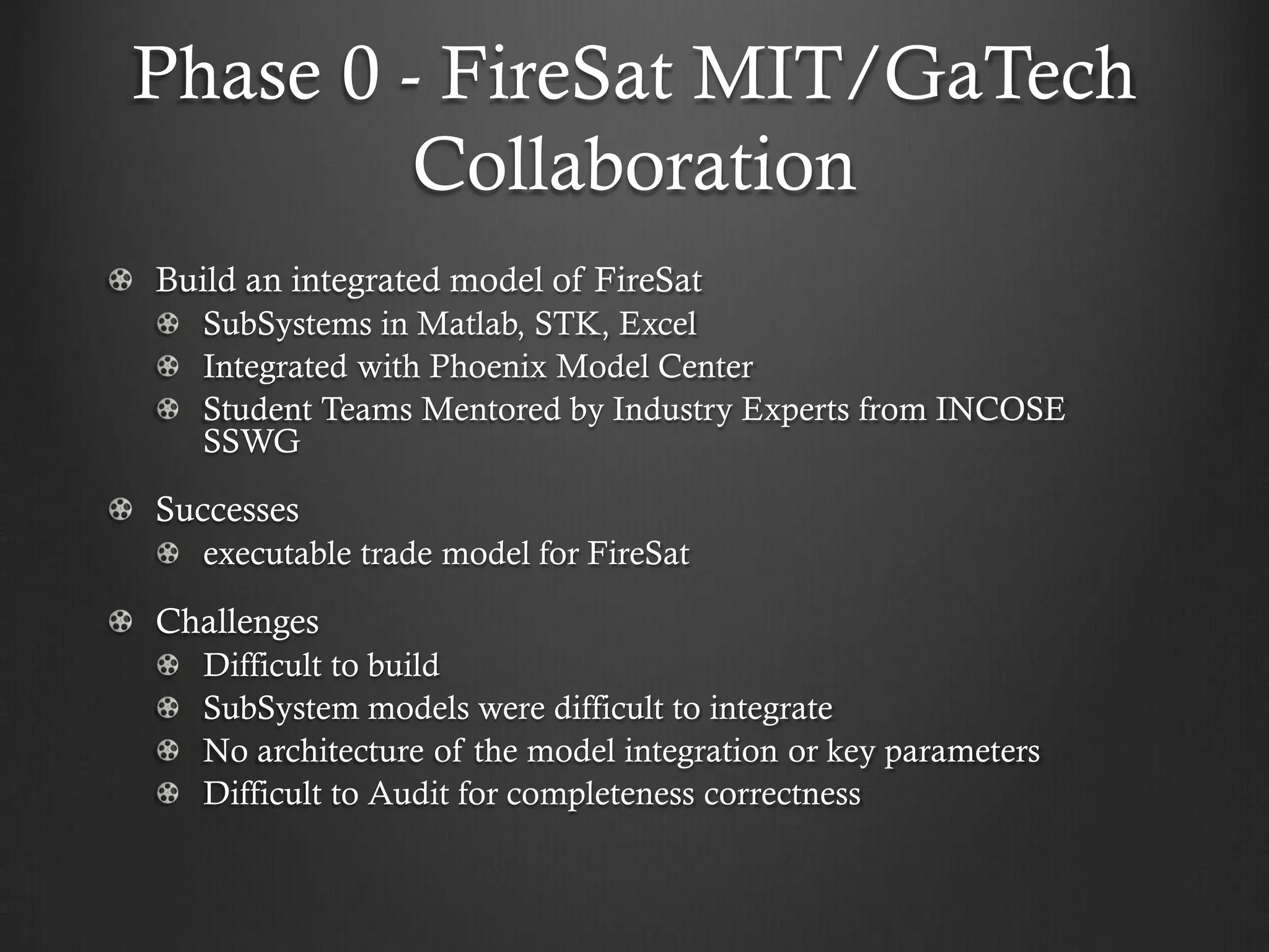 Phase 0 - FireSat MIT/GaTech Collaboration Build an integrated model of FireSat SubSystems in Matlab, STK, Excel Integrated with Phoenix Model Center Student Teams Mentored by Industry Experts from INCOSE SSWG Successes executable trade model for FireSat Challenges Difficult to build SubSystem models were difficult to integrate No architecture of the model integration or key parameters Difficult to Audit for completeness correctness  