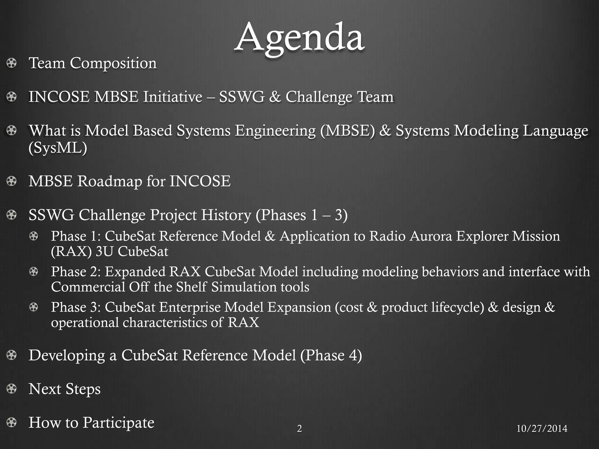 Agenda Team Composition INCOSE MBSE Initiative – SSWG & Challenge Team What is Model Based Systems Engineering (MBSE) & Systems Modeling Language (SysML) MBSE Roadmap for INCOSE SSWG Challenge Project History (Phases 1 – 3) Phase 1: CubeSat Reference Model & Application to Radio Aurora Explorer Mission (RAX) 3U CubeSat Phase 2: Expanded RAX CubeSat Model including modeling behaviors and interface with Commercial Off the Shelf Simulation tools Phase 3: CubeSat Enterprise Model Expansion (cost & product lifecycle) & design & operational characteristics of RAX Developing a CubeSat Reference Model (Phase 4) Next Steps How to Participate 
10/27/2014 
2  