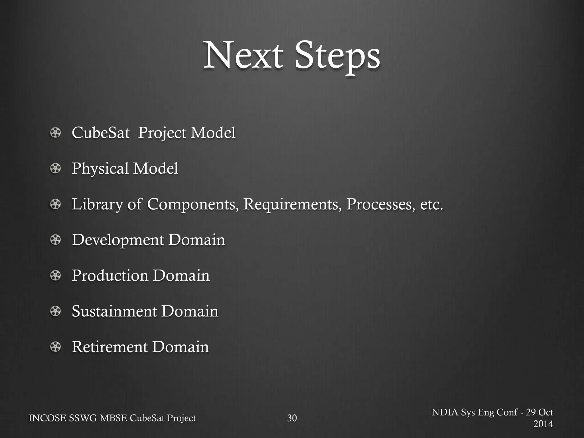 Next Steps 
NDIA Sys Eng Conf - 29 Oct 2014 
INCOSE SSWG MBSE CubeSat Project 
30 CubeSat Project Model Physical Model Library of Components, Requirements, Processes, etc. Development Domain Production Domain Sustainment Domain Retirement Domain  