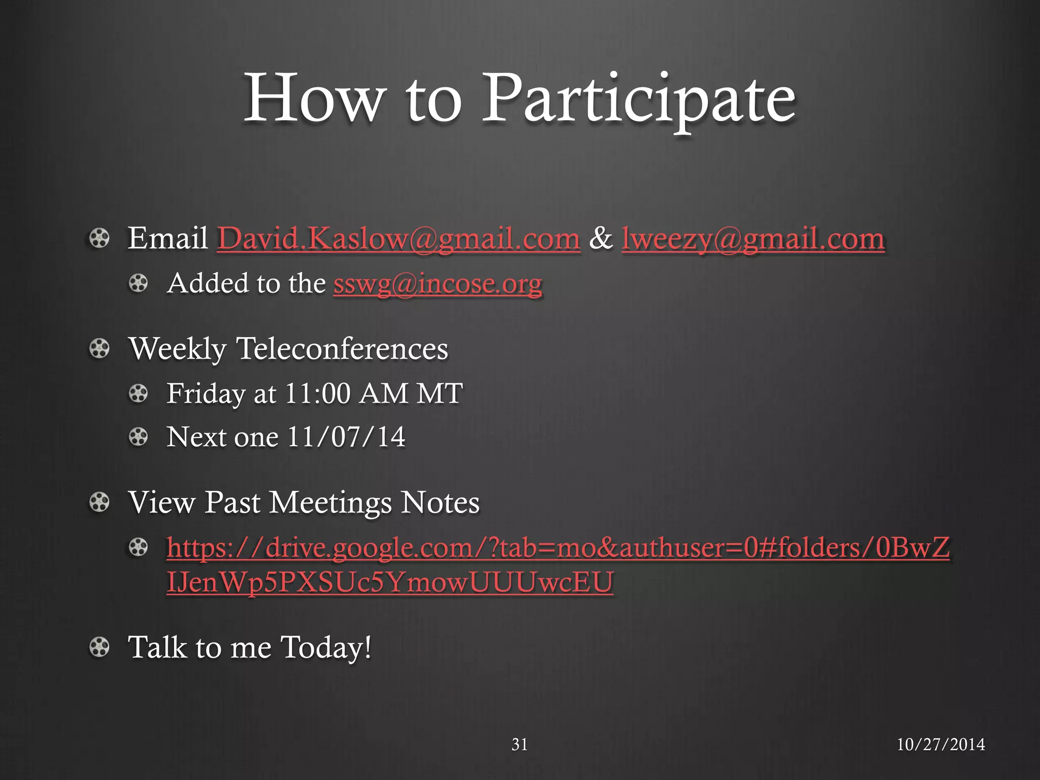 How to Participate Email David.Kaslow@gmail.com & lweezy@gmail.com Added to the sswg@incose.org Weekly Teleconferences Friday at 11:00 AM MT Next one 11/07/14 View Past Meetings Notes https://drive.google.com/?tab=mo&authuser=0#folders/0BwZIJenWp5PXSUc5YmowUUUwcEU Talk to me Today! 
10/27/2014 
31  