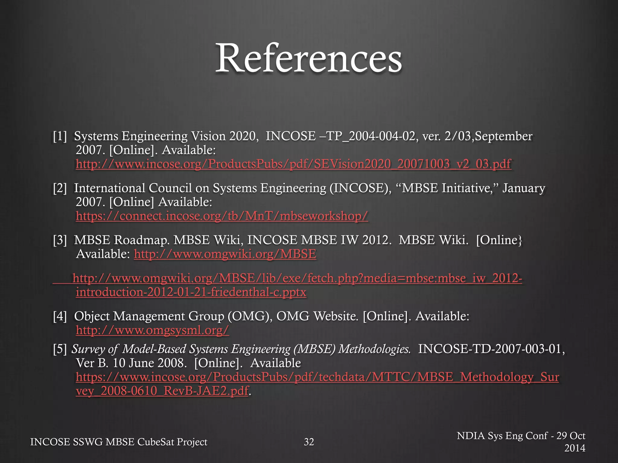 References 
[1] Systems Engineering Vision 2020, INCOSE –TP_2004-004-02, ver. 2/03,September 2007. [Online]. Available: http://www.incose.org/ProductsPubs/pdf/SEVision2020_20071003_v2_03.pdf 
[2] International Council on Systems Engineering (INCOSE), “MBSE Initiative,” January 2007. [Online] Available: https://connect.incose.org/tb/MnT/mbseworkshop/ 
[3] MBSE Roadmap. MBSE Wiki, INCOSE MBSE IW 2012. MBSE Wiki. [Online} Available: http://www.omgwiki.org/MBSE 
http://www.omgwiki.org/MBSE/lib/exe/fetch.php?media=mbse:mbse_iw_2012- introduction-2012-01-21-friedenthal-c.pptx 
[4] Object Management Group (OMG), OMG Website. [Online]. Available: http://www.omgsysml.org/ 
[5] Survey of Model-Based Systems Engineering (MBSE) Methodologies. INCOSE-TD-2007-003-01, Ver B. 10 June 2008. [Online]. Available https://www.incose.org/ProductsPubs/pdf/techdata/MTTC/MBSE_Methodology_Survey_2008-0610_RevB-JAE2.pdf. 
NDIA Sys Eng Conf - 29 Oct 2014 
INCOSE SSWG MBSE CubeSat Project 
32  