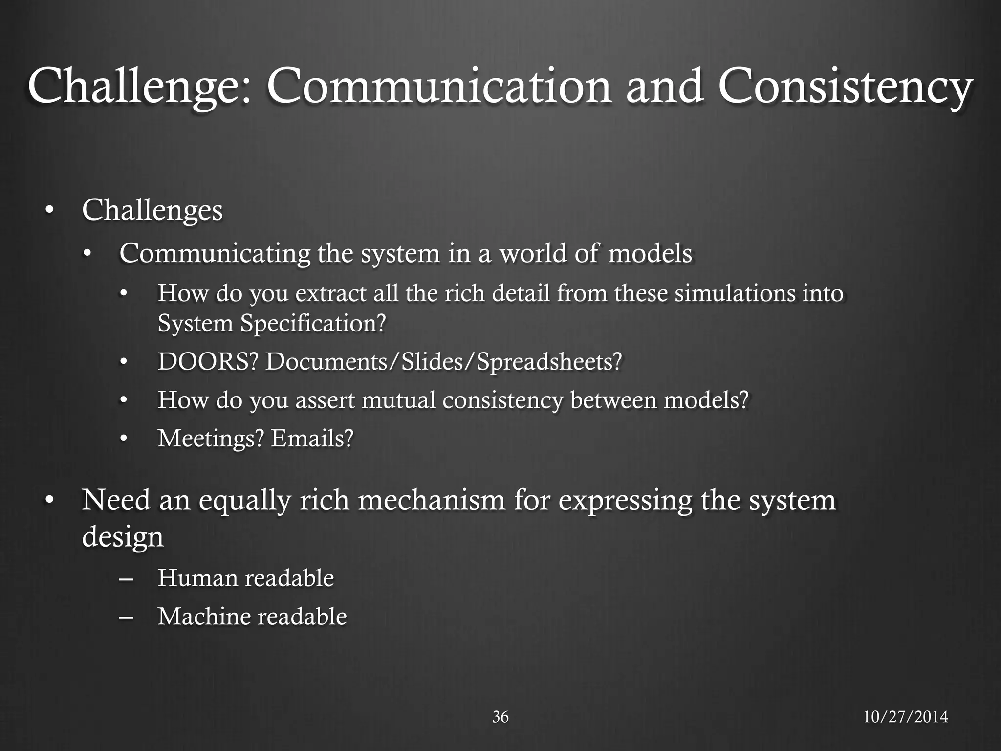 Challenge: Communication and Consistency 
•Challenges 
•Communicating the system in a world of models 
•How do you extract all the rich detail from these simulations into System Specification? 
•DOORS? Documents/Slides/Spreadsheets? 
•How do you assert mutual consistency between models? 
•Meetings? Emails? 
•Need an equally rich mechanism for expressing the system design 
–Human readable 
–Machine readable 
36 
10/27/2014  