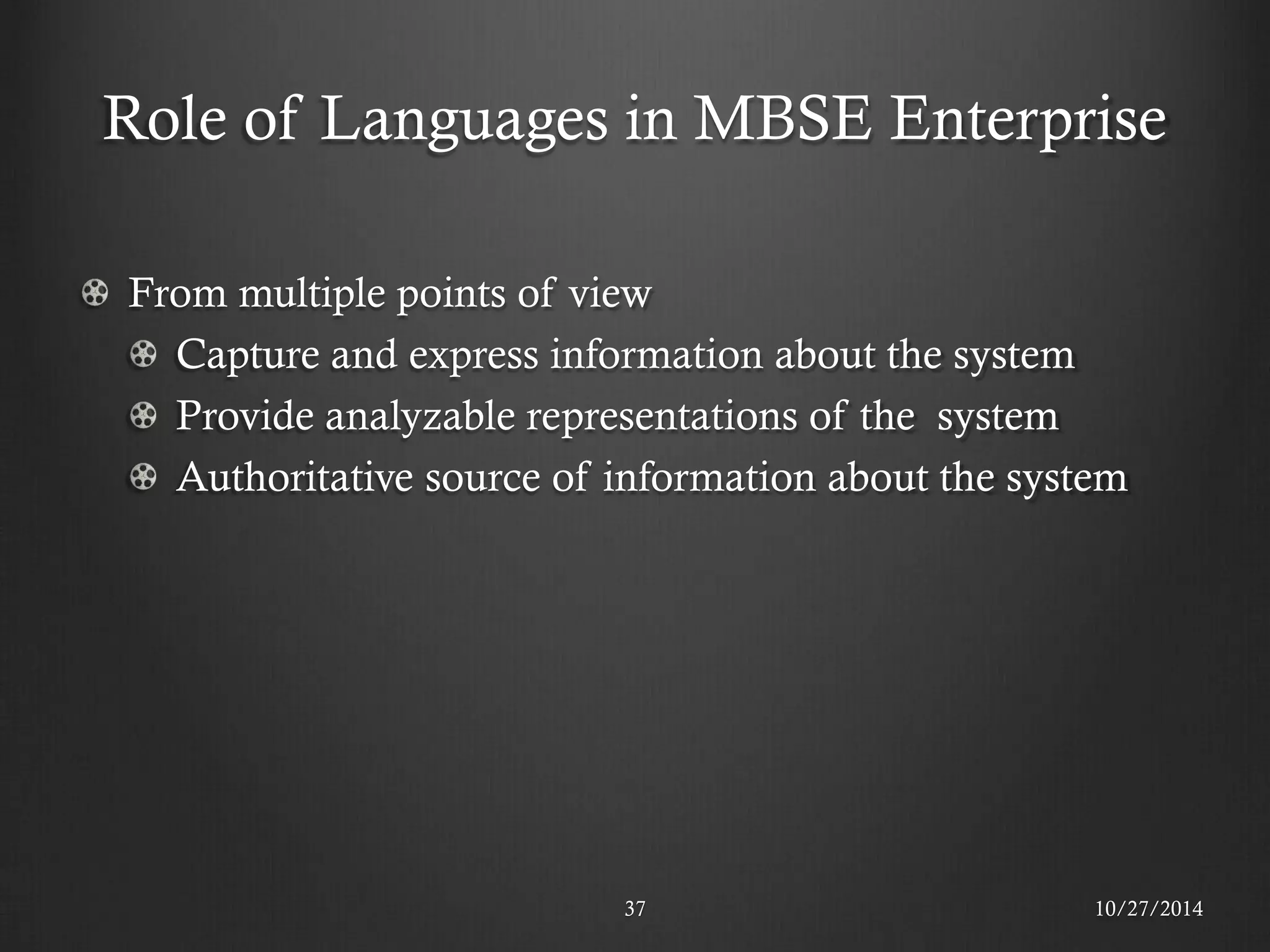 Role of Languages in MBSE Enterprise 
37 
10/27/2014 From multiple points of view Capture and express information about the system Provide analyzable representations of the system Authoritative source of information about the system  