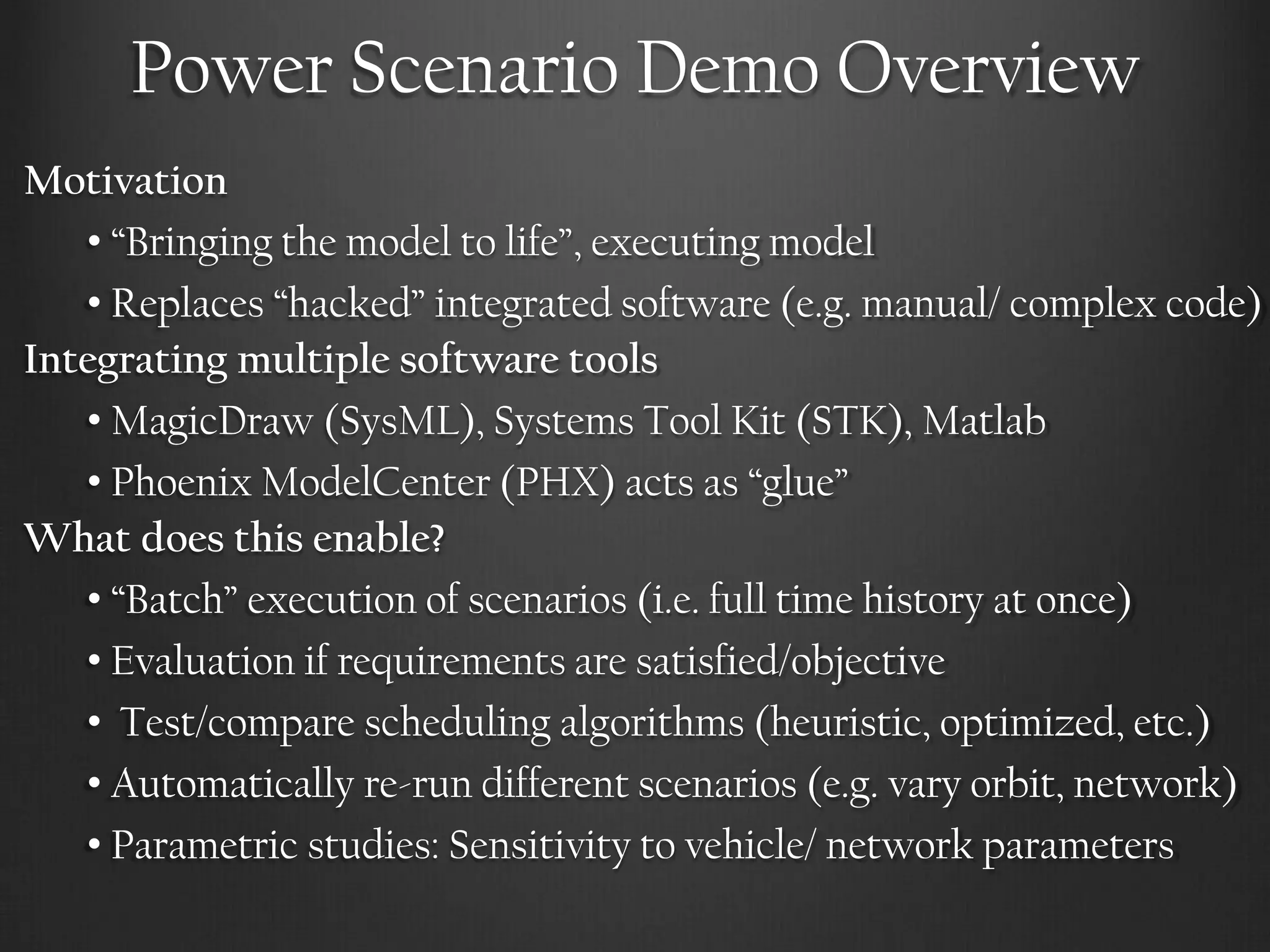Power Scenario Demo Overview 
Motivation 
• “Bringing the model to life”, executing model 
• Replaces “hacked” integrated software (e.g. manual/ complex code) 
Integrating multiple software tools 
• MagicDraw (SysML), Systems Tool Kit (STK), Matlab 
• Phoenix ModelCenter (PHX) acts as “glue” 
What does this enable? 
• “Batch” execution of scenarios (i.e. full time history at once) 
• Evaluation if requirements are satisfied/objective 
• Test/compare scheduling algorithms (heuristic, optimized, etc.) 
• Automatically re-run different scenarios (e.g. vary orbit, network) 
• Parametric studies: Sensitivity to vehicle/ network parameters  