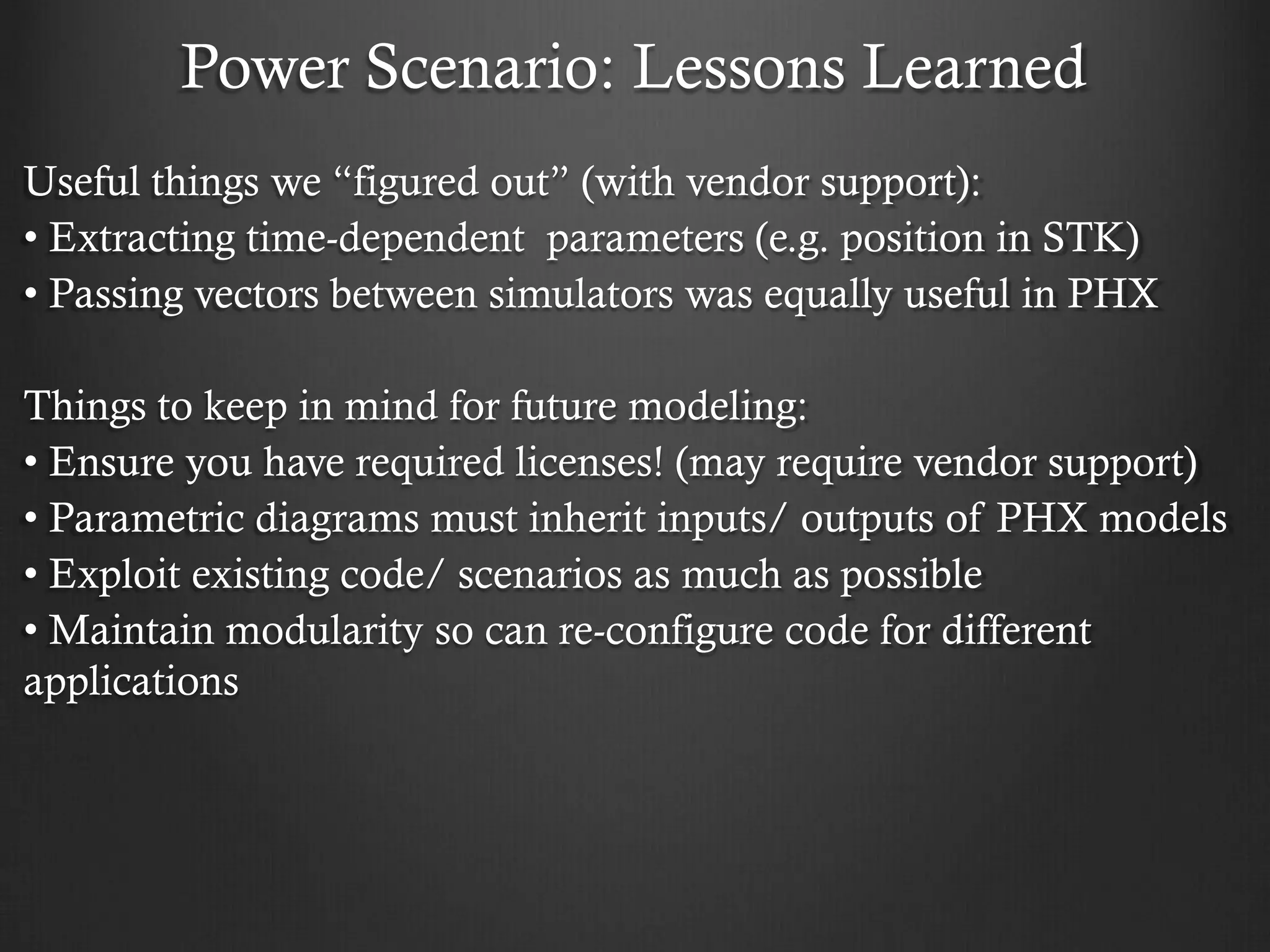 Power Scenario: Lessons Learned 
Useful things we “figured out” (with vendor support): 
• Extracting time-dependent parameters (e.g. position in STK) 
• Passing vectors between simulators was equally useful in PHX 
Things to keep in mind for future modeling: 
• Ensure you have required licenses! (may require vendor support) 
• Parametric diagrams must inherit inputs/ outputs of PHX models 
• Exploit existing code/ scenarios as much as possible 
• Maintain modularity so can re-configure code for different applications 
 