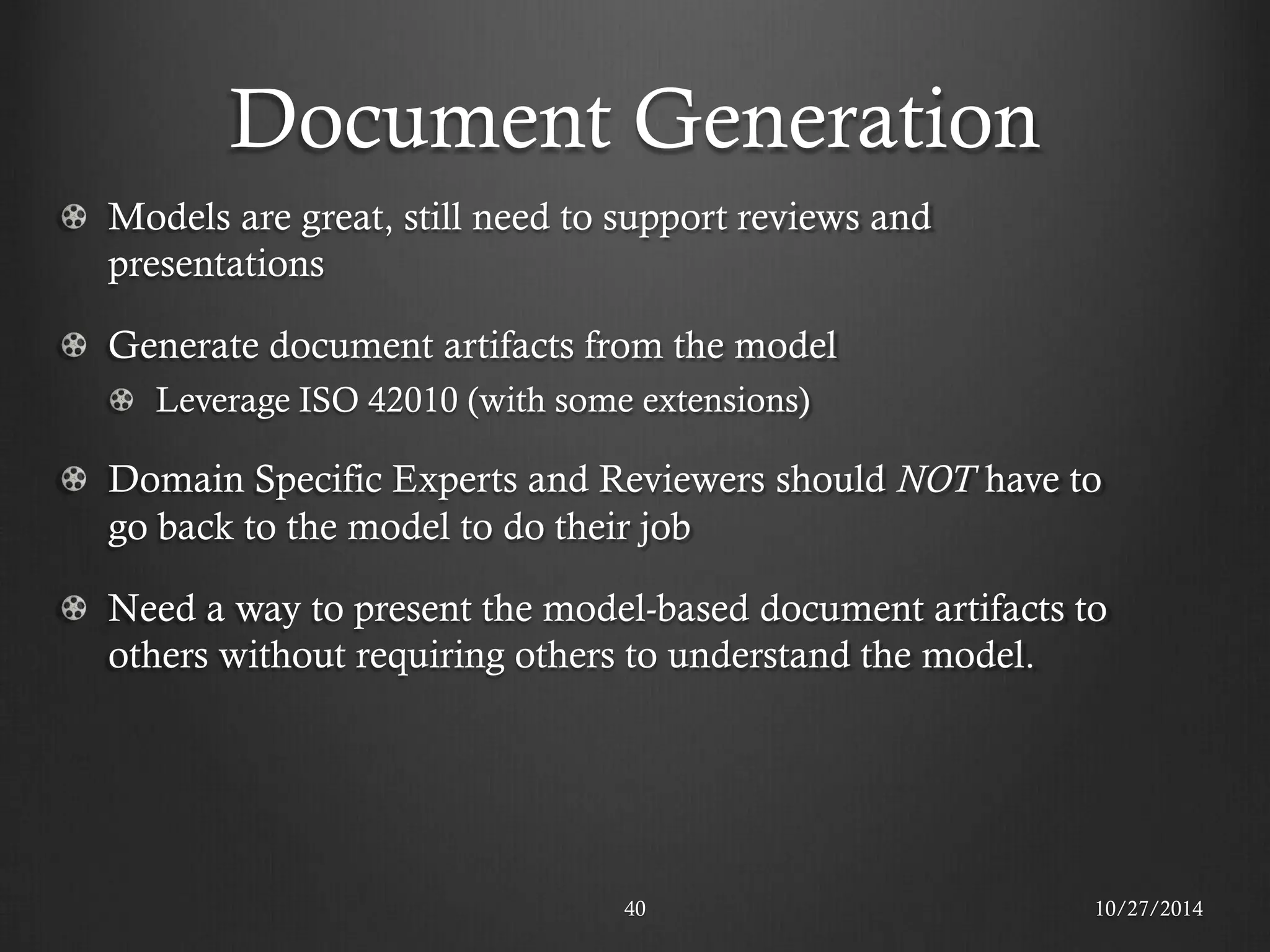 Document Generation 
10/27/2014 
40 Models are great, still need to support reviews and presentations Generate document artifacts from the model Leverage ISO 42010 (with some extensions) Domain Specific Experts and Reviewers should NOT have to go back to the model to do their job Need a way to present the model-based document artifacts to others without requiring others to understand the model.  