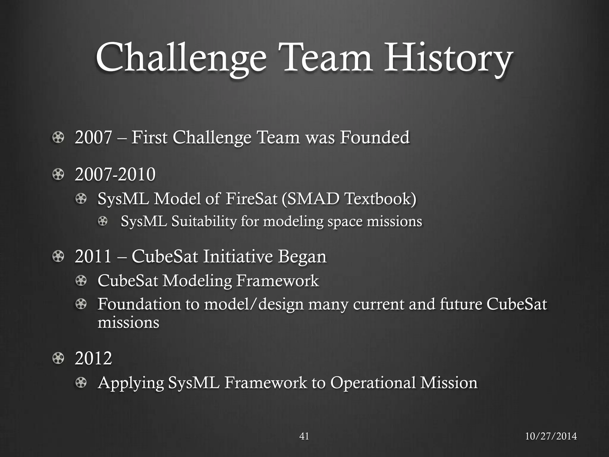 Challenge Team History 2007 – First Challenge Team was Founded 2007-2010 SysML Model of FireSat (SMAD Textbook) SysML Suitability for modeling space missions 2011 – CubeSat Initiative Began CubeSat Modeling Framework Foundation to model/design many current and future CubeSat missions 2012 Applying SysML Framework to Operational Mission 
10/27/2014 
41  