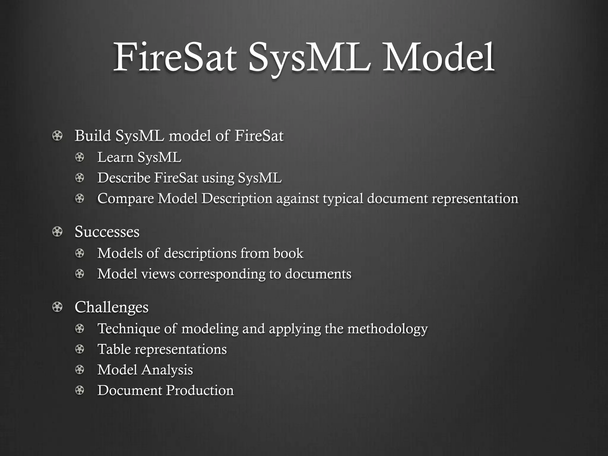 FireSat SysML Model Build SysML model of FireSat Learn SysML Describe FireSat using SysML Compare Model Description against typical document representation Successes Models of descriptions from book Model views corresponding to documents Challenges Technique of modeling and applying the methodology Table representations Model Analysis Document Production  