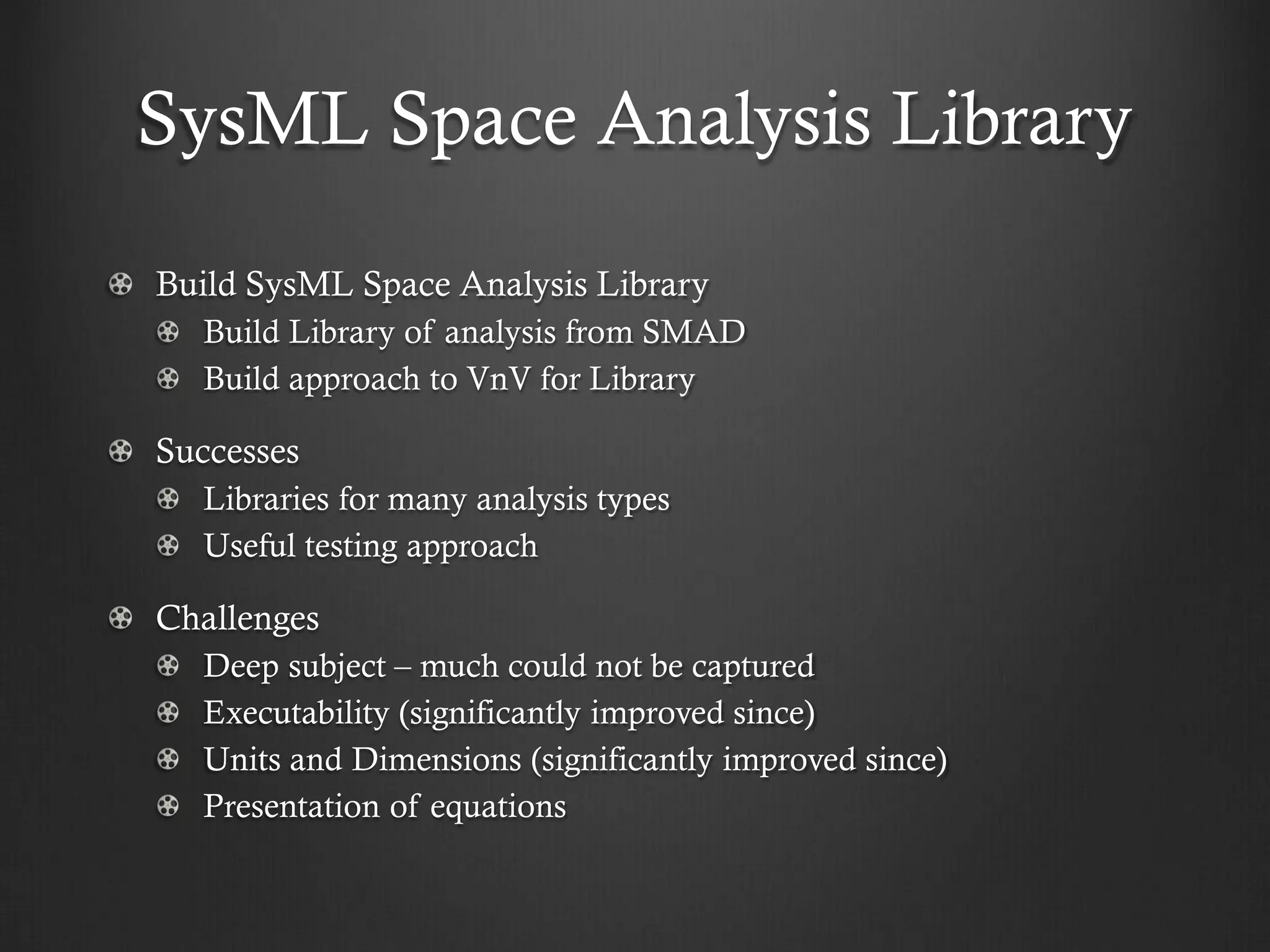 SysML Space Analysis Library Build SysML Space Analysis Library Build Library of analysis from SMAD Build approach to VnV for Library Successes Libraries for many analysis types Useful testing approach Challenges Deep subject – much could not be captured Executability (significantly improved since) Units and Dimensions (significantly improved since) Presentation of equations  
