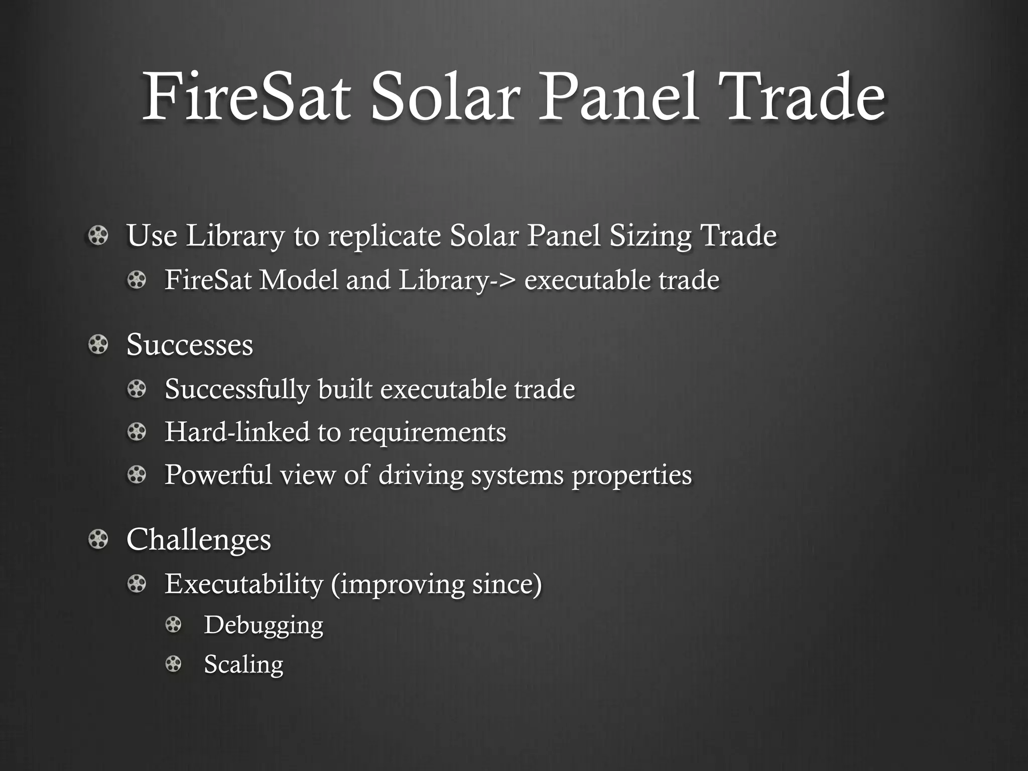 FireSat Solar Panel Trade Use Library to replicate Solar Panel Sizing Trade FireSat Model and Library-> executable trade Successes Successfully built executable trade Hard-linked to requirements Powerful view of driving systems properties Challenges Executability (improving since) Debugging Scaling  