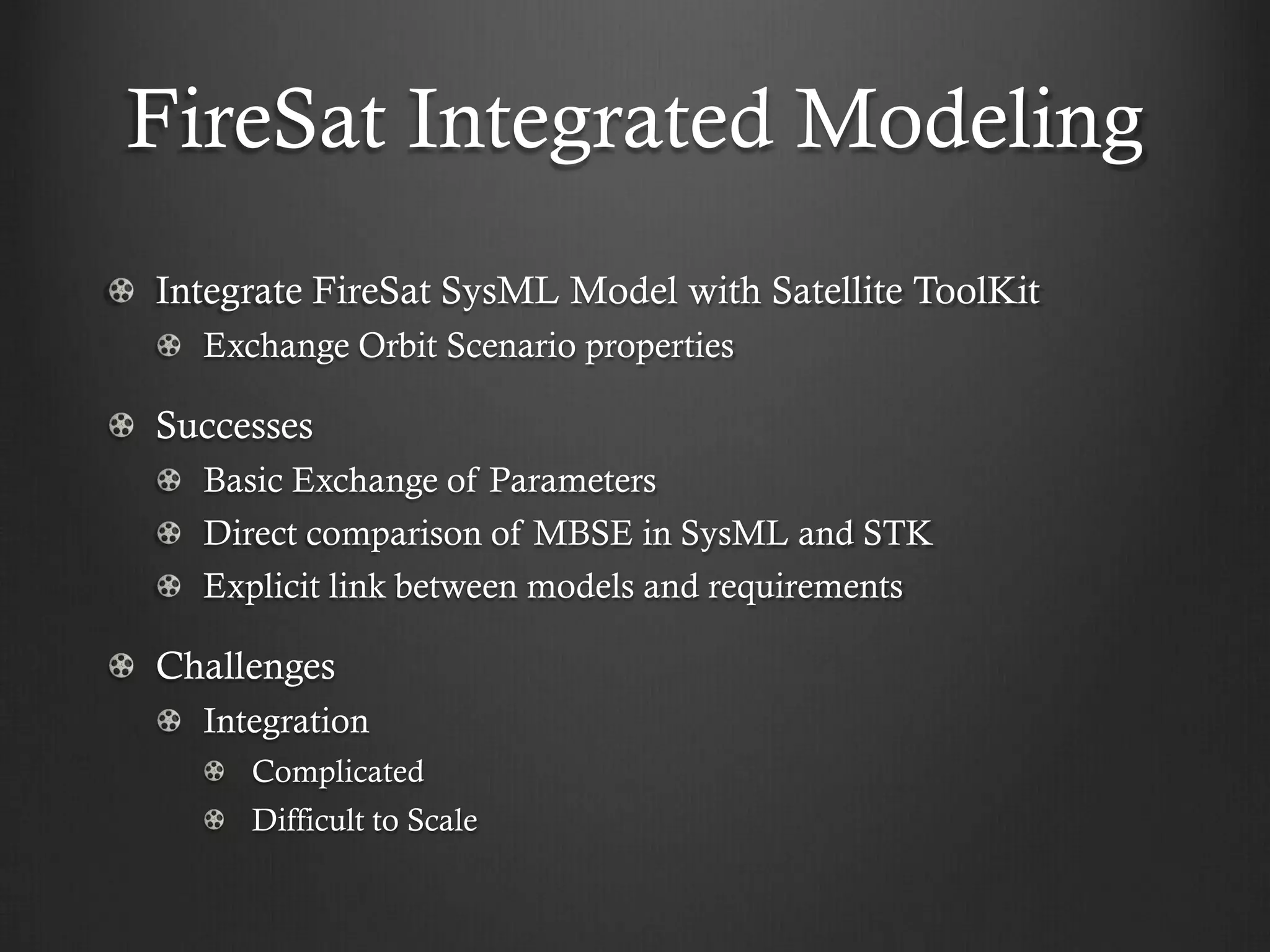 FireSat Integrated Modeling Integrate FireSat SysML Model with Satellite ToolKit Exchange Orbit Scenario properties Successes Basic Exchange of Parameters Direct comparison of MBSE in SysML and STK Explicit link between models and requirements Challenges Integration Complicated Difficult to Scale  