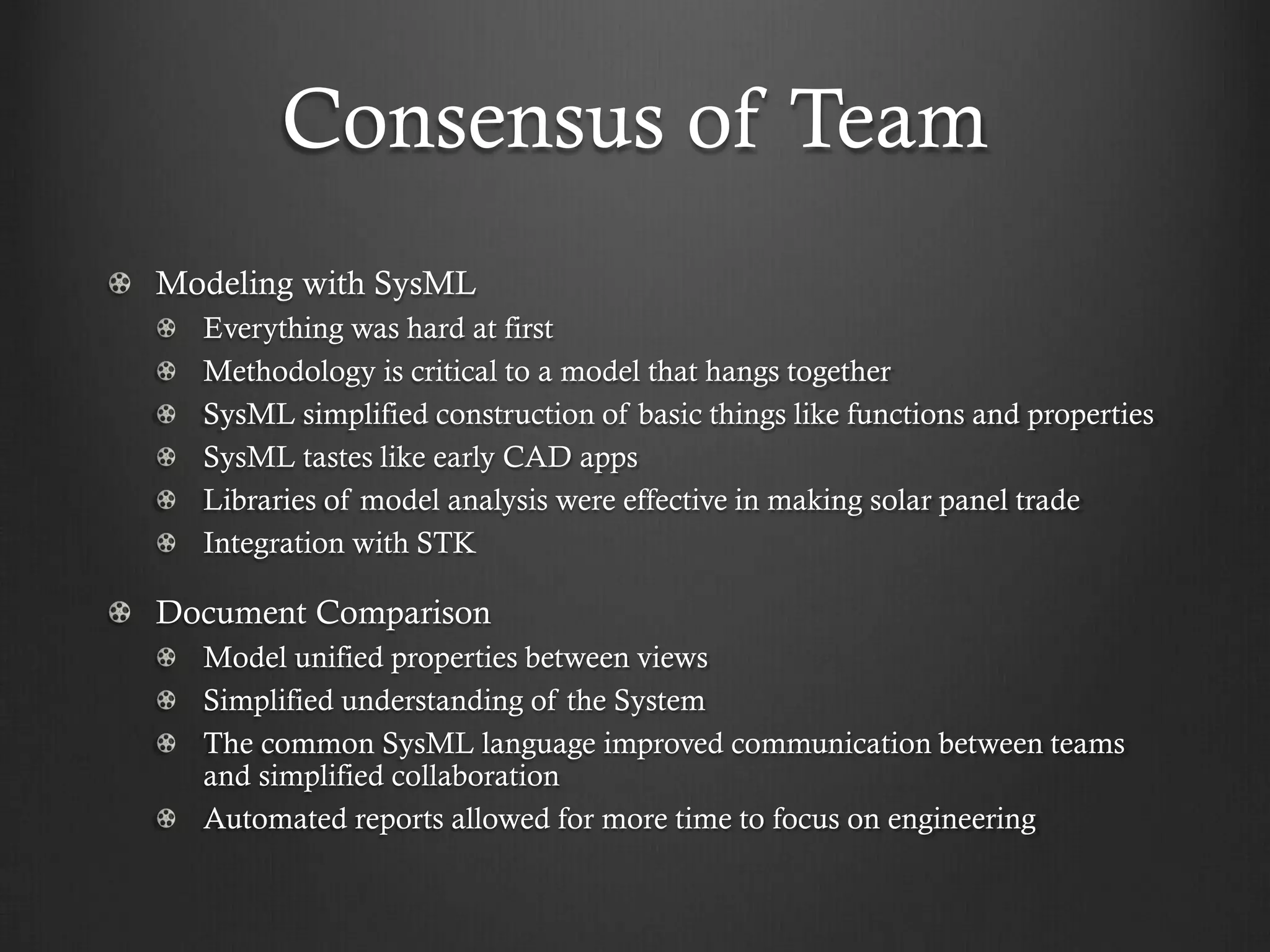 Consensus of Team Modeling with SysML Everything was hard at first Methodology is critical to a model that hangs together SysML simplified construction of basic things like functions and properties SysML tastes like early CAD apps Libraries of model analysis were effective in making solar panel trade Integration with STK Document Comparison Model unified properties between views Simplified understanding of the System The common SysML language improved communication between teams and simplified collaboration Automated reports allowed for more time to focus on engineering 