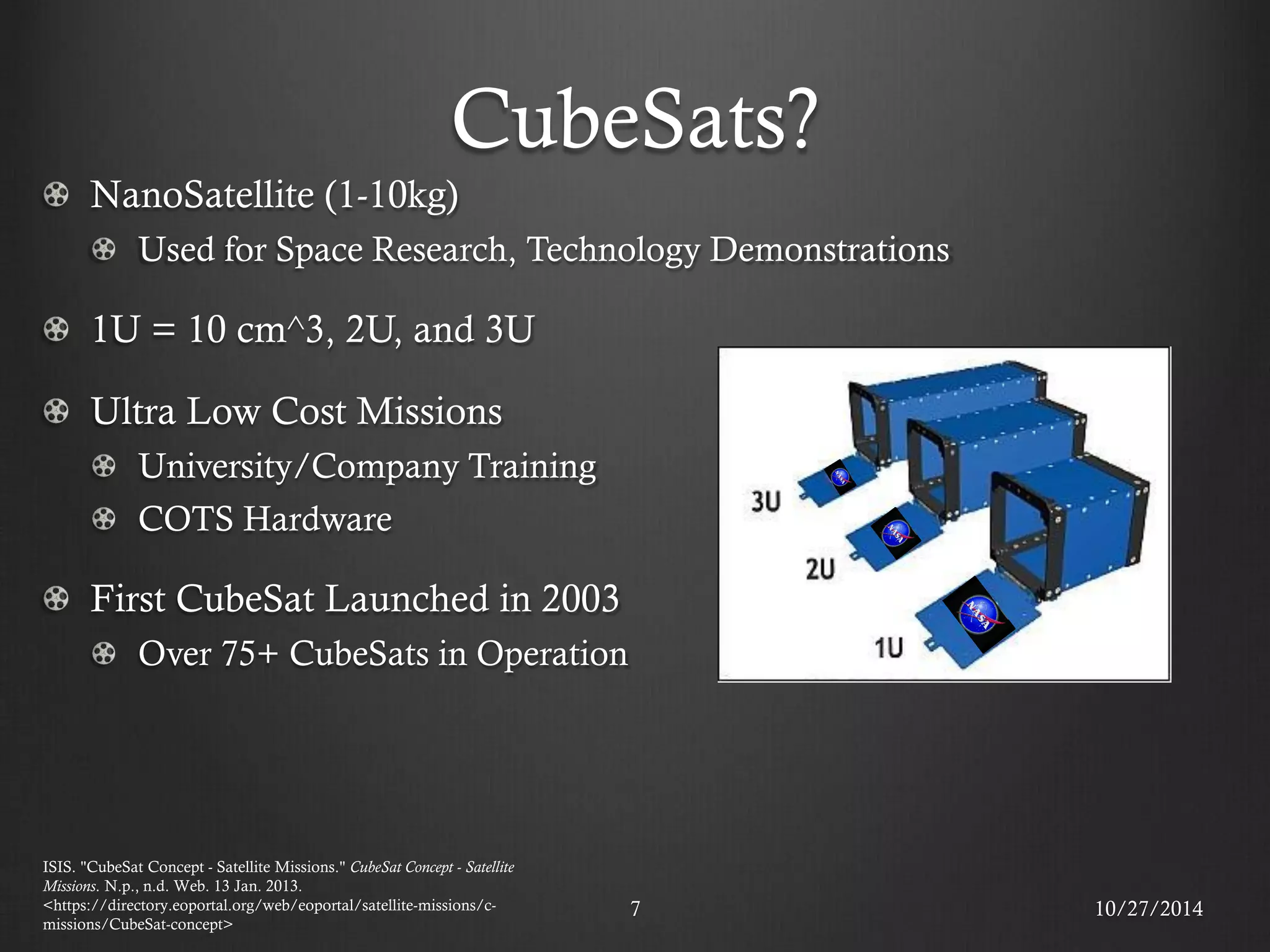 CubeSats? NanoSatellite (1-10kg) Used for Space Research, Technology Demonstrations 1U = 10 cm^3, 2U, and 3U Ultra Low Cost Missions University/Company Training COTS Hardware First CubeSat Launched in 2003 Over 75+ CubeSats in Operation 
10/27/2014 
7 
ISIS. "CubeSat Concept - Satellite Missions." CubeSat Concept - Satellite Missions. N.p., n.d. Web. 13 Jan. 2013. <https://directory.eoportal.org/web/eoportal/satellite-missions/c- missions/CubeSat-concept>  