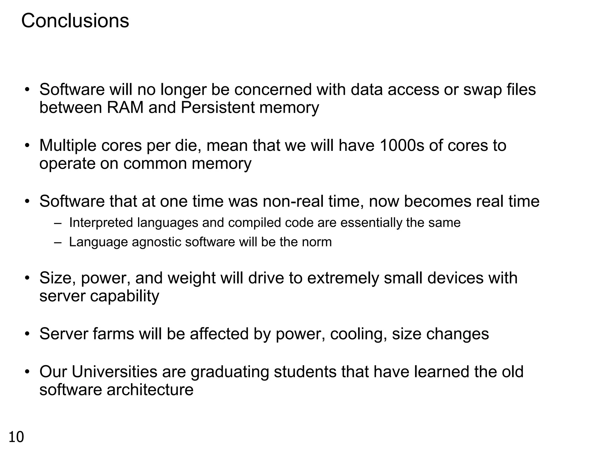 Conclusions 
• Software will no longer be concerned with data access or swap files 
between RAM and Persistent memory 
• Multiple cores per die, mean that we will have 1000s of cores to 
operate on common memory 
• Software that at one time was non-real time, now becomes real time 
– Interpreted languages and compiled code are essentially the same 
– Language agnostic software will be the norm 
• Size, power, and weight will drive to extremely small devices with 
server capability 
• Server farms will be affected by power, cooling, size changes 
• Our Universities are graduating students that have learned the old 
software architecture 
10 

