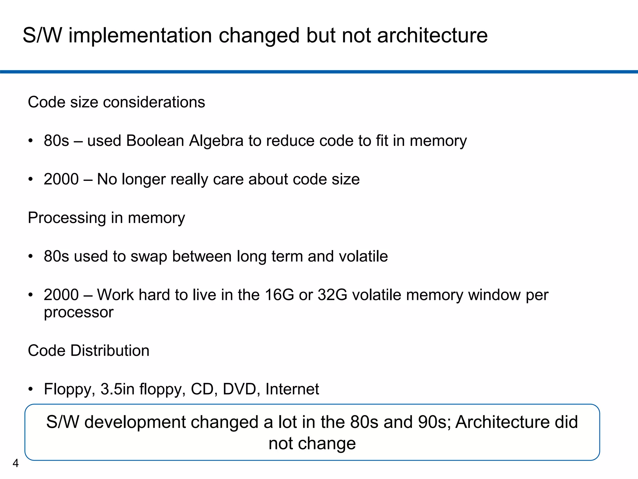 S/W implementation changed but not architecture 
Code size considerations 
• 80s – used Boolean Algebra to reduce code to fit in memory 
• 2000 – No longer really care about code size 
Processing in memory 
• 80s used to swap between long term and volatile 
• 2000 – Work hard to live in the 16G or 32G volatile memory window per 
processor 
Code Distribution 
• Floppy, 3.5in floppy, CD, DVD, Internet 
4 
S/W development changed a lot in the 80s and 90s; Architecture did 
not change 
 