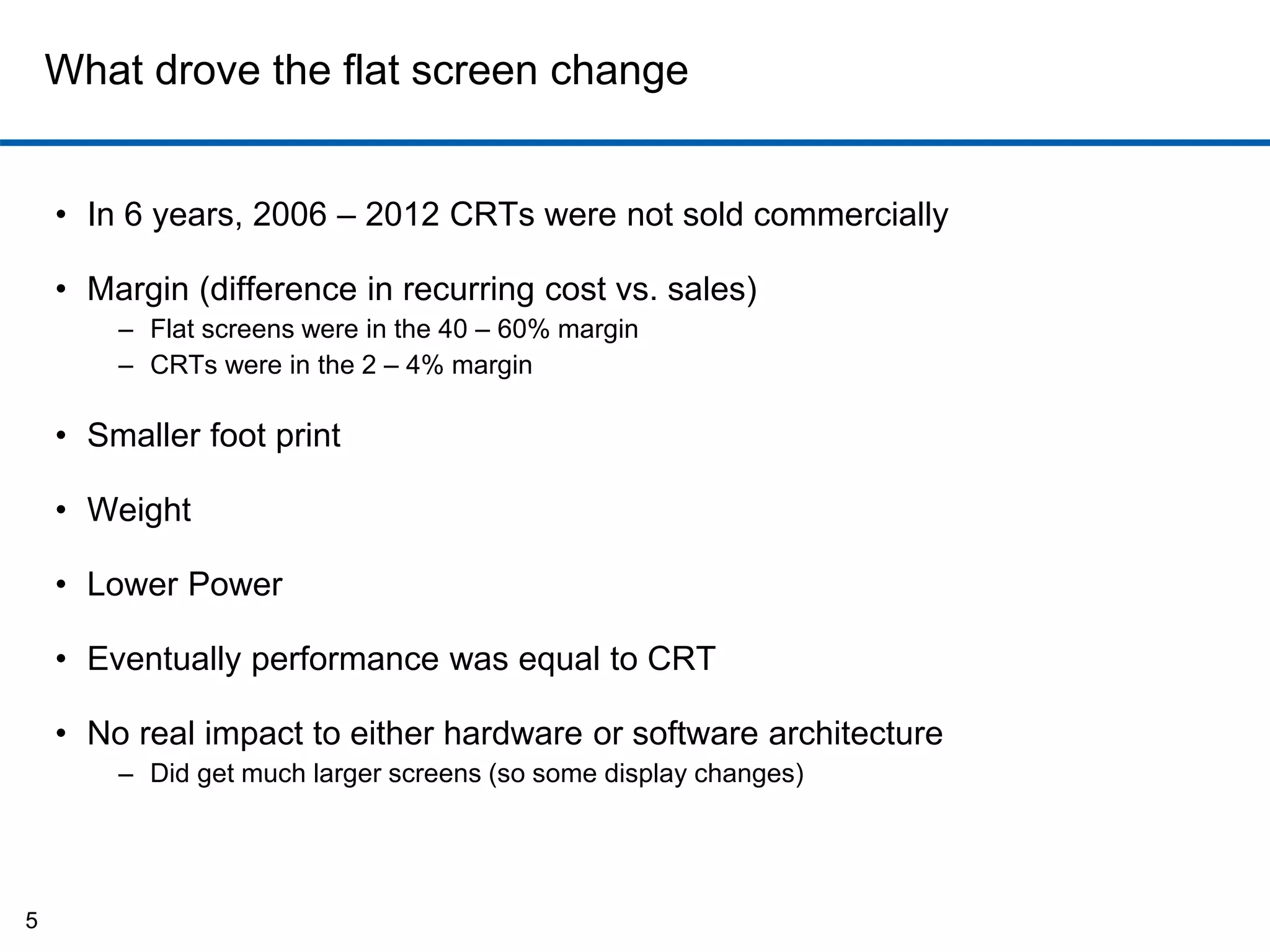 What drove the flat screen change 
• In 6 years, 2006 – 2012 CRTs were not sold commercially 
• Margin (difference in recurring cost vs. sales) 
– Flat screens were in the 40 – 60% margin 
– CRTs were in the 2 – 4% margin 
• Smaller foot print 
• Weight 
• Lower Power 
• Eventually performance was equal to CRT 
• No real impact to either hardware or software architecture 
– Did get much larger screens (so some display changes) 
5 
 