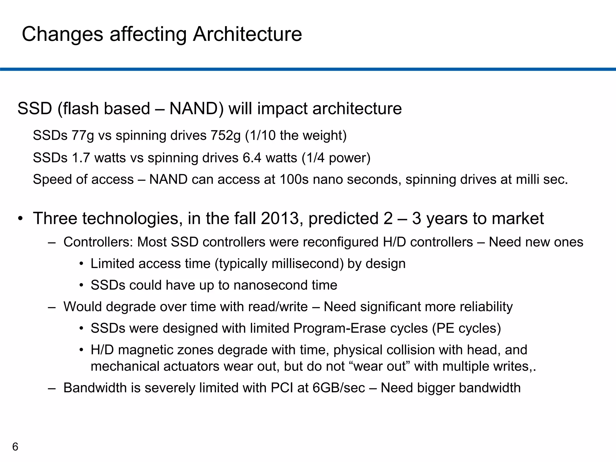 Changes affecting Architecture 
SSD (flash based – NAND) will impact architecture 
SSDs 77g vs spinning drives 752g (1/10 the weight) 
SSDs 1.7 watts vs spinning drives 6.4 watts (1/4 power) 
Speed of access – NAND can access at 100s nano seconds, spinning drives at milli sec. 
• Three technologies, in the fall 2013, predicted 2 – 3 years to market 
– Controllers: Most SSD controllers were reconfigured H/D controllers – Need new ones 
• Limited access time (typically millisecond) by design 
• SSDs could have up to nanosecond time 
– Would degrade over time with read/write – Need significant more reliability 
• SSDs were designed with limited Program-Erase cycles (PE cycles) 
• H/D magnetic zones degrade with time, physical collision with head, and 
mechanical actuators wear out, but do not “wear out” with multiple writes,. 
– Bandwidth is severely limited with PCI at 6GB/sec – Need bigger bandwidth 
6 
 