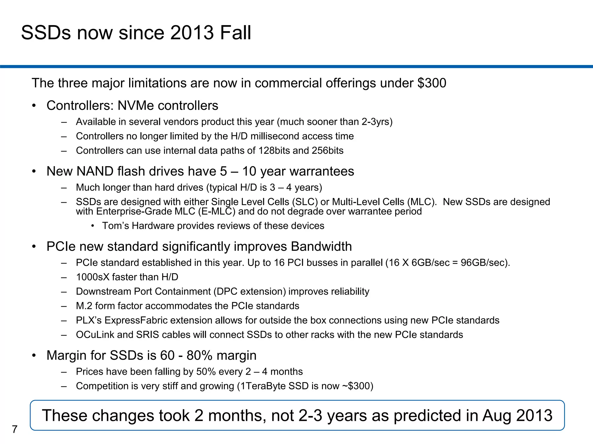 SSDs now since 2013 Fall 
The three major limitations are now in commercial offerings under $300 
• Controllers: NVMe controllers 
– Available in several vendors product this year (much sooner than 2-3yrs) 
– Controllers no longer limited by the H/D millisecond access time 
– Controllers can use internal data paths of 128bits and 256bits 
• New NAND flash drives have 5 – 10 year warrantees 
– Much longer than hard drives (typical H/D is 3 – 4 years) 
– SSDs are designed with either Single Level Cells (SLC) or Multi-Level Cells (MLC). New SSDs are designed 
with Enterprise-Grade MLC (E-MLC) and do not degrade over warrantee period 
• Tom’s Hardware provides reviews of these devices 
• PCIe new standard significantly improves Bandwidth 
– PCIe standard established in this year. Up to 16 PCI busses in parallel (16 X 6GB/sec = 96GB/sec). 
– 1000sX faster than H/D 
– Downstream Port Containment (DPC extension) improves reliability 
– M.2 form factor accommodates the PCIe standards 
– PLX’s ExpressFabric extension allows for outside the box connections using new PCIe standards 
– OCuLink and SRIS cables will connect SSDs to other racks with the new PCIe standards 
• Margin for SSDs is 60 - 80% margin 
– Prices have been falling by 50% every 2 – 4 months 
– Competition is very stiff and growing (1TeraByte SSD is now ~$300) 
7 
These changes took 2 months, not 2-3 years as predicted in Aug 2013 
 