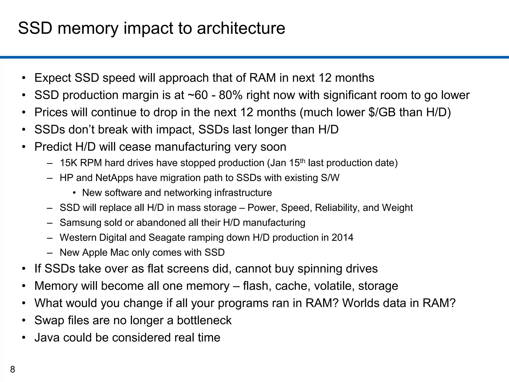 SSD memory impact to architecture 
• Expect SSD speed will approach that of RAM in next 12 months 
• SSD production margin is at ~60 - 80% right now with significant room to go lower 
• Prices will continue to drop in the next 12 months (much lower $/GB than H/D) 
• SSDs don’t break with impact, SSDs last longer than H/D 
• Predict H/D will cease manufacturing very soon 
– 15K RPM hard drives have stopped production (Jan 15th last production date) 
– HP and NetApps have migration path to SSDs with existing S/W 
• New software and networking infrastructure 
– SSD will replace all H/D in mass storage – Power, Speed, Reliability, and Weight 
– Samsung sold or abandoned all their H/D manufacturing 
– Western Digital and Seagate ramping down H/D production in 2014 
– New Apple Mac only comes with SSD 
• If SSDs take over as flat screens did, cannot buy spinning drives 
• Memory will become all one memory – flash, cache, volatile, storage 
• What would you change if all your programs ran in RAM? Worlds data in RAM? 
• Swap files are no longer a bottleneck 
• Java could be considered real time 
8 
 
