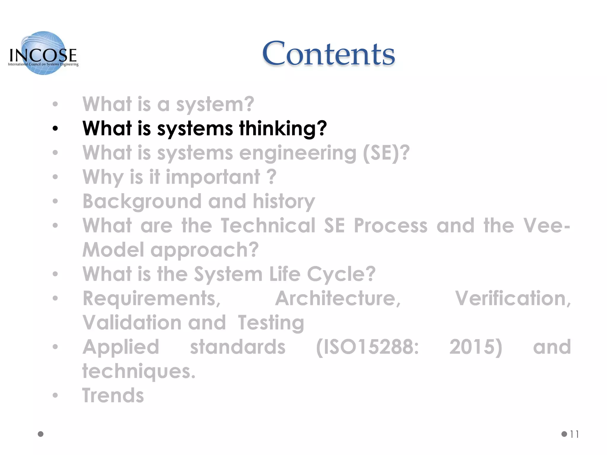 Contents
11
• What is a system?
• What is systems thinking?
• What is systems engineering (SE)?
• Why is it important ?
• Background and history
• What are the Technical SE Process and the Vee-
Model approach?
• What is the System Life Cycle?
• Requirements, Architecture, Verification,
Validation and Testing
• Applied standards (ISO15288: 2015) and
techniques.
• Trends
 
