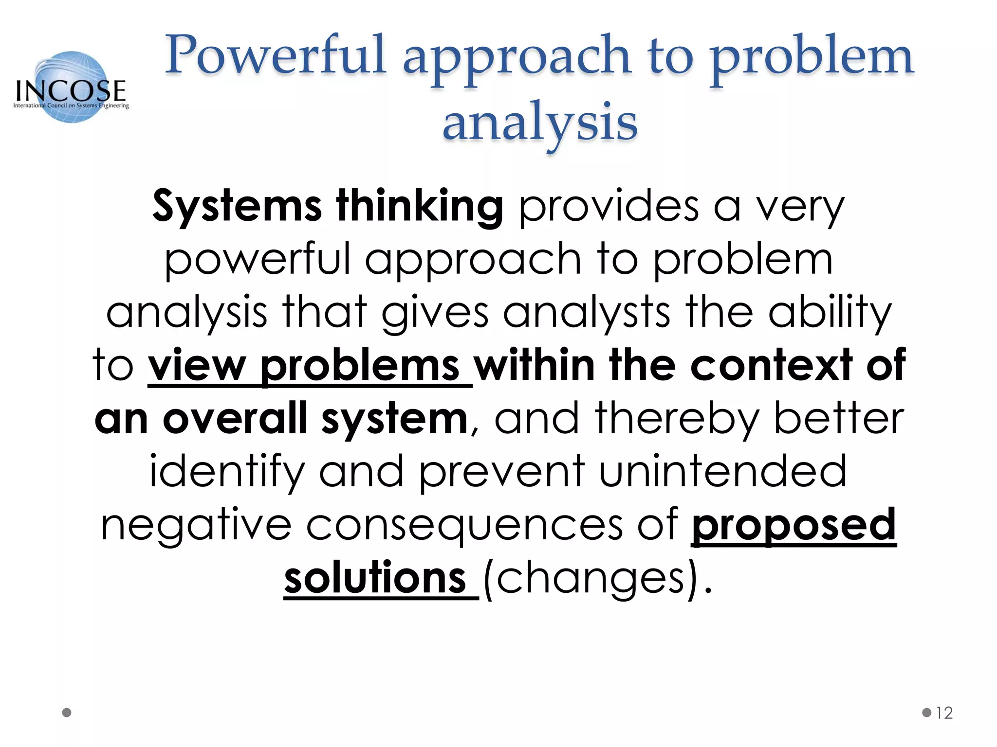 Powerful approach to problem
analysis
12
Systems thinking provides a very
powerful approach to problem
analysis that gives analysts the ability
to view problems within the context of
an overall system, and thereby better
identify and prevent unintended
negative consequences of proposed
solutions (changes).
 