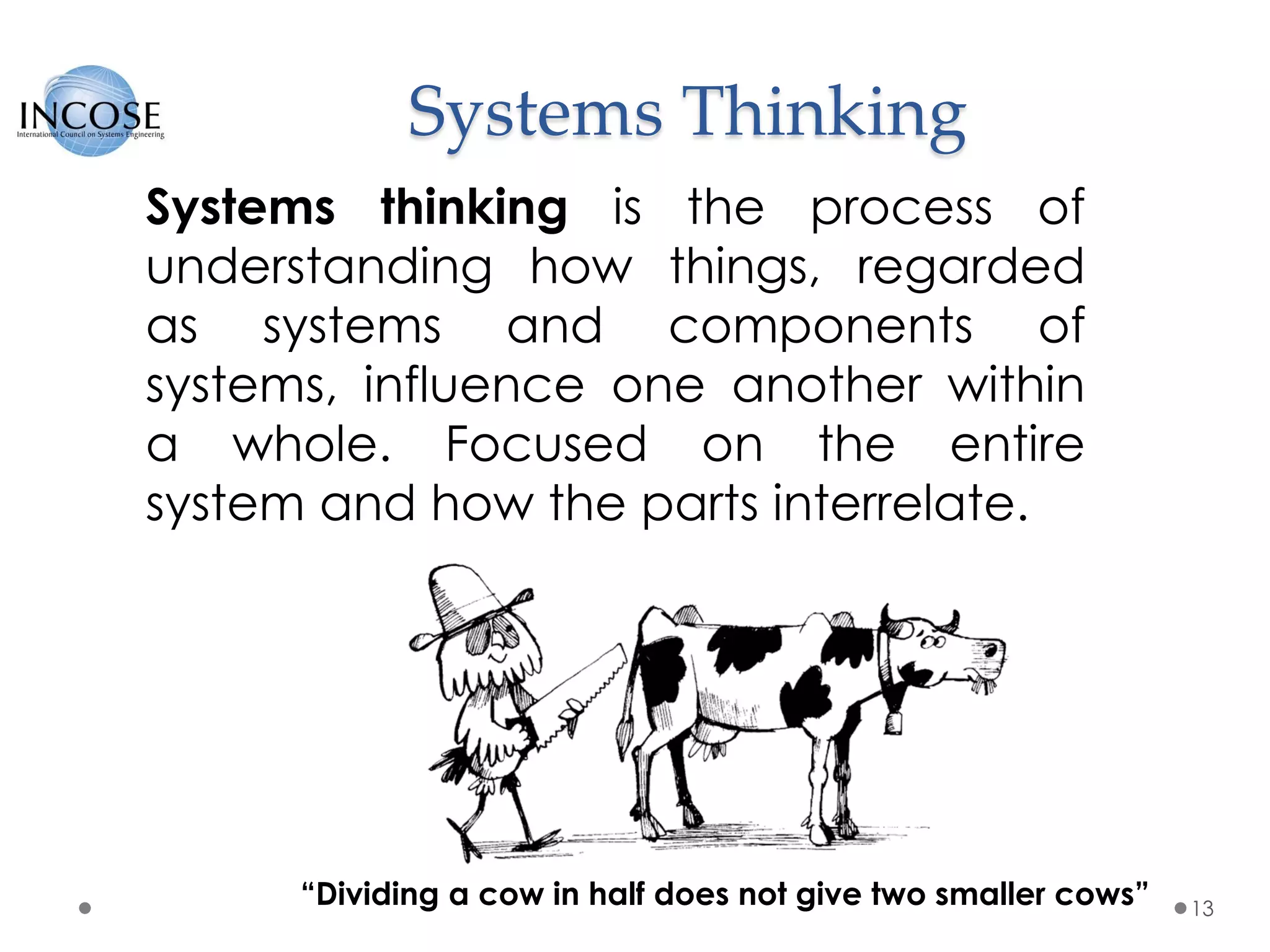 Systems Thinking
13
Systems thinking is the process of
understanding how things, regarded
as systems and components of
systems, influence one another within
a whole. Focused on the entire
system and how the parts interrelate.
“Dividing a cow in half does not give two smaller cows”
 