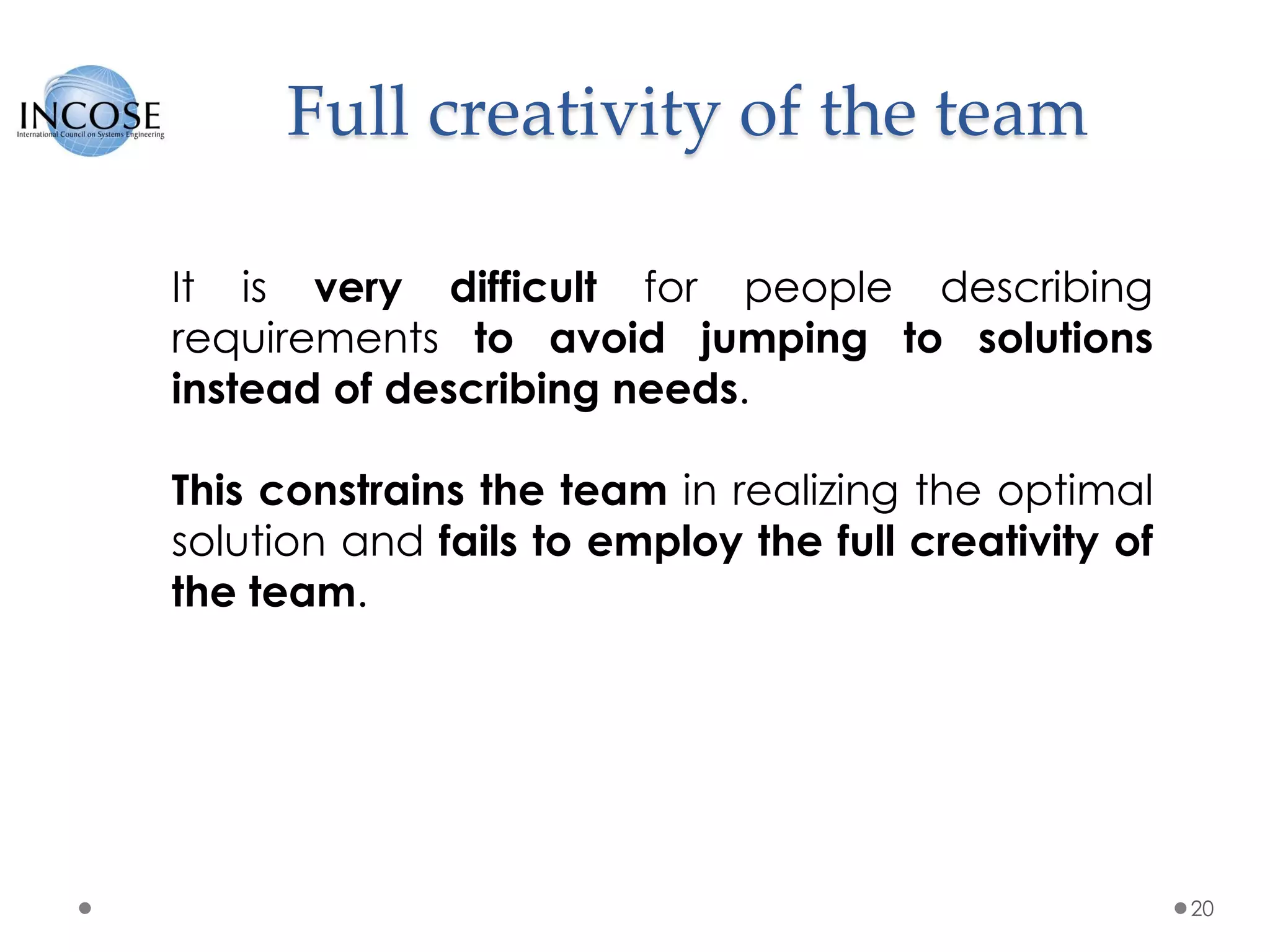 Full creativity of the team
20
It is very difficult for people describing
requirements to avoid jumping to solutions
instead of describing needs.
This constrains the team in realizing the optimal
solution and fails to employ the full creativity of
the team.
 