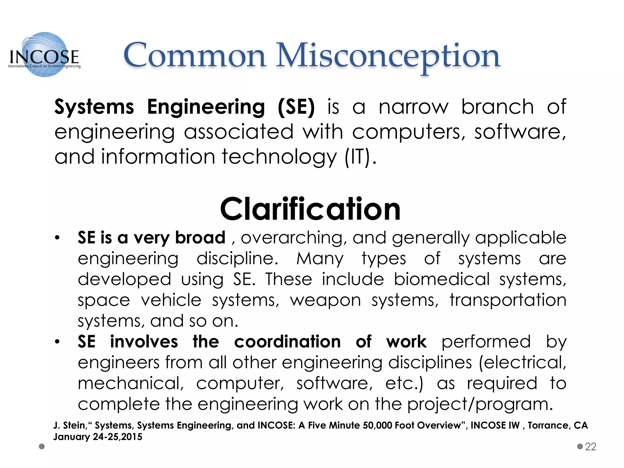 Common Misconception
22
Systems Engineering (SE) is a narrow branch of
engineering associated with computers, software,
and information technology (IT).
Clarification
• SE is a very broad , overarching, and generally applicable
engineering discipline. Many types of systems are
developed using SE. These include biomedical systems,
space vehicle systems, weapon systems, transportation
systems, and so on.
• SE involves the coordination of work performed by
engineers from all other engineering disciplines (electrical,
mechanical, computer, software, etc.) as required to
complete the engineering work on the project/program.
J. Stein,“ Systems, Systems Engineering, and INCOSE: A Five Minute 50,000 Foot Overview”, INCOSE IW , Torrance, CA
January 24-25,2015
 