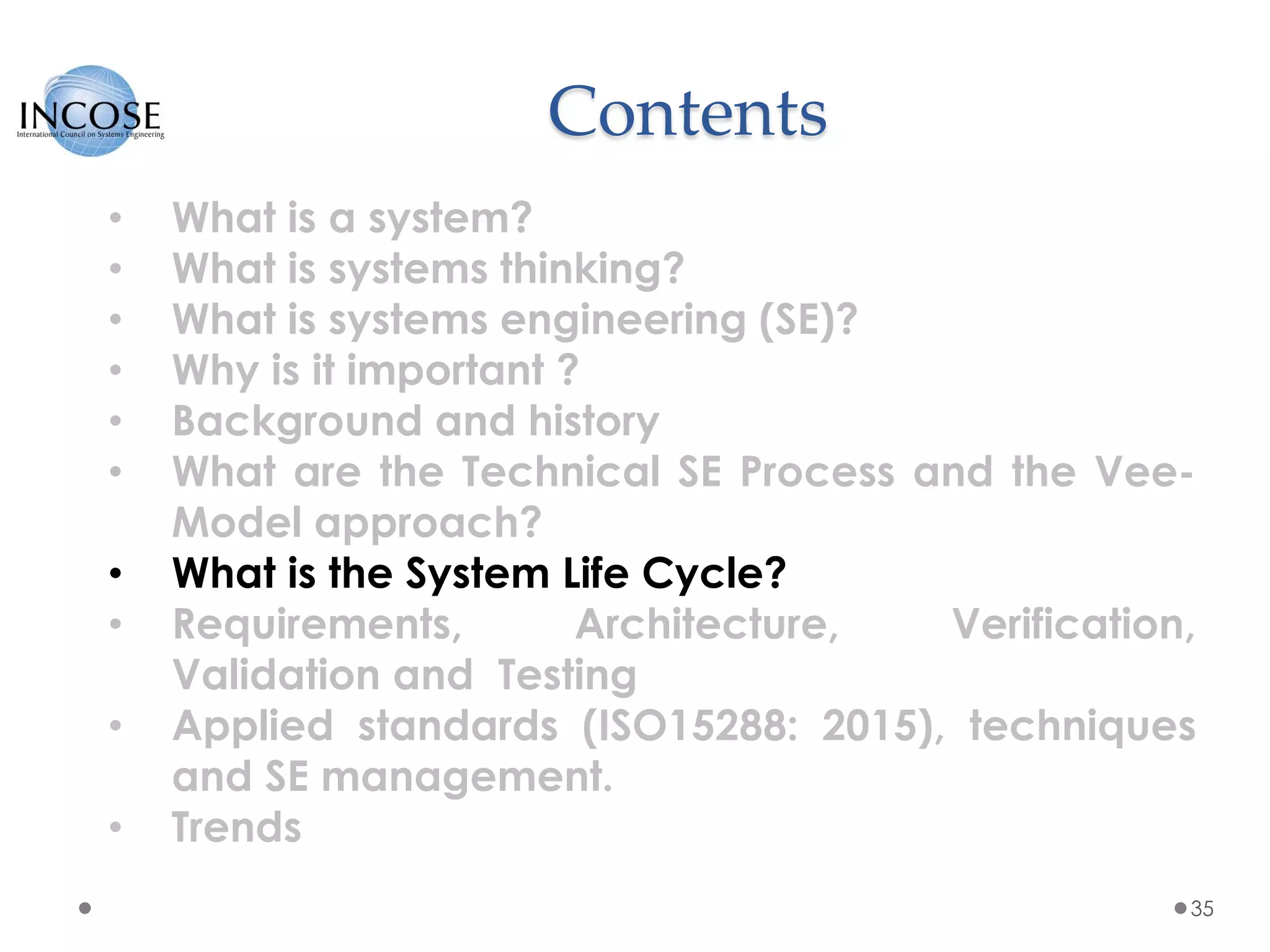 Contents
35
• What is a system?
• What is systems thinking?
• What is systems engineering (SE)?
• Why is it important ?
• Background and history
• What are the Technical SE Process and the Vee-
Model approach?
• What is the System Life Cycle?
• Requirements, Architecture, Verification,
Validation and Testing
• Applied standards (ISO15288: 2015), techniques
and SE management.
• Trends
 