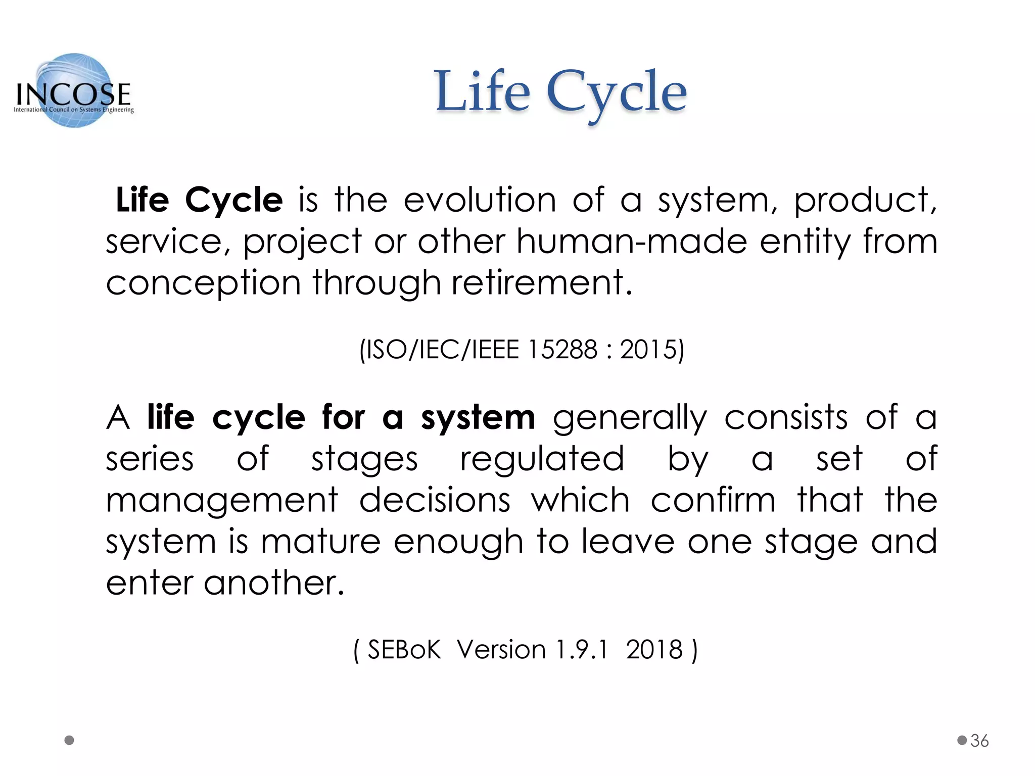 Life Cycle
36
Life Cycle is the evolution of a system, product,
service, project or other human-made entity from
conception through retirement.
(ISO/IEC/IEEE 15288 : 2015)
A life cycle for a system generally consists of a
series of stages regulated by a set of
management decisions which confirm that the
system is mature enough to leave one stage and
enter another.
( SEBoK Version 1.9.1 2018 )
 